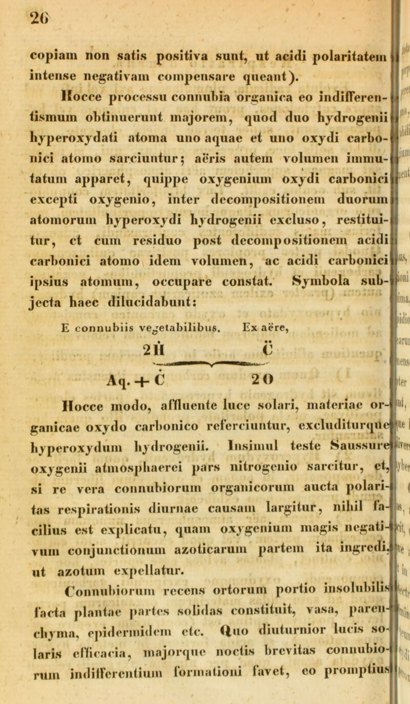 copiam non satis positiva sunt, ut acidi polaritatem intense negativam compensare queant). lEocce processu connubia organica eo indifferen- tismum obtinuerunt majorem, quod duo hydrogenii hyperoxydati atoma uno aquae et uno oxydi carbo- nici atomo sarciuntur; aeris autem volumen immu- tatum apparet, quippe oxygenium oxydi carbonici excepti oxygenio, inter decompositionem duorum atomorum hyperoxydi hydrogenii excluso, restitui- tur, ct cum residuo post decompositionem acidi carbonici atomo idem volumen, ac acidi carbonici ipsius atomum, occupare constat. Symbola sub- jecta haec dilucidabunt: E connubiis vejetabilibus. Ex aere, • •• 211 C A • nens ter ue ] ifen '! i Aq. -f- C 2 0 Hocce modo, affluente luce solari, materiae or- &t. ganicae oxydo carbonico referciuntur, cxcluditurque _ ' «. . .J»c! byperoxydum hydrogenii. Insimul teste Saussure oxygenii atmospliaerei pars nitrogcnio sarcitur, et, jber si re vera connubiorum organicorum aucta polari- tas respirationis diurnae causam largitur, nihil fa- cilius est explicatu, quam oxygenium magis negati- ril, vum conjunctionum azoticarum partem ita ingredi, ut azotum expellatur. Connubiorum recens ortorum portio insolubili? facta plantae partes solidas constituit, vasa, paren chyma, epidermidem ctc. (luo diuturnior lucis so laris efficacia, majorque noctis brevitas connubio- rum indifferentium formationi lavet, eo promptius K