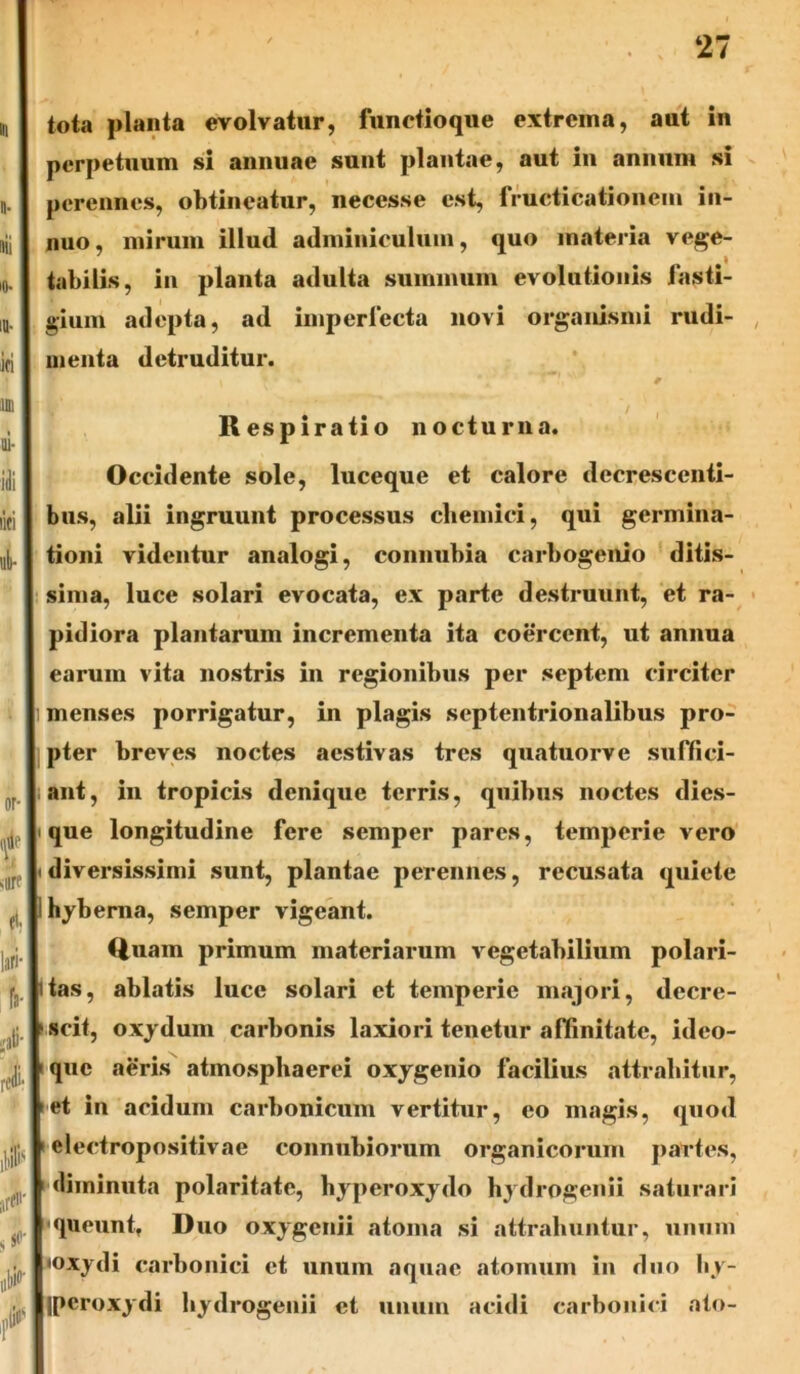 tota planta evolvatur, functioque extrema, aut in perpetuum si annuae sunt plantae, aut in annum si perennes, obtineatur, necesse est, fructicationem in- nuo, mirum illud adminiculum, quo materia vege- tabilis, in planta adulta summum evolutionis fasti- gium adepta, ad imperfecta novi organismi rudi- menta detruditur. I 7 ' *■ *+ ' vV# * / Respiratio nocturna. Occidente sole, luceque et calore decrescenti- bus, alii ingruunt processus chemici, qui germina- tioni videntur analogi, connubia carbogenio ditis- sima, luce solari evocata, ex parte destruunt, et ra- pidiora plantarum incrementa ita coercent, ut annua earum vita nostris in regionibus per septem circiter i menses porrigatur, in plagis septentrionalibus pro- pter breves noctes aestivas tres quatuorve suffici- ant, in tropicis denique terris, quibus noctes dies- i que longitudine fere semper pares, temperie vero • diversissimi sunt, plantae perennes, recusata quiete Ihyberna, semper vigeant. Quam primum materiarum vegetabilium polari- itas, ablatis luce solari et temperie majori, decre- scit, oxydum carbonis laxiori tenetur affinitate, ideo- quc aeris atmosphaerei oxy genio facilius attrahitur, >et in acidum carbonicum vertitur, eo magis, quod 1 electropositivae connubiorum organicorum partes, diminuta polaritate, byperoxydo hydrogenii saturari •queunt, Duo oxy genii atoma si attrahuntur, unum «oxydi carbonici et unum aquae atomum in duo by- ipcroxydi bydrogenii et unum acidi carbonici ato-