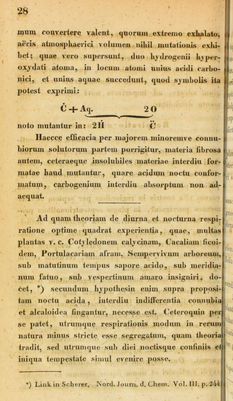 mum convertere valent, quorum extremo exhalato, aeris atmosphaerici volumen nihil mutationis exhi- bet; quae vero supersunt, duo hydrogenii k>per- oxydati atoma, in locum atomi unius acidi carbo- nici, et unius aquae succedunt, quod symbolis ita potest exprimi: imi lar. iri C +Aq. 20 * •• noto mutantur in: 211 C1 Haeccc efficacia per majorem minoremve connu- biorum solutorum partem porrigitur, materia fibrosa autem, ceteraequc insolubiles materiae interdiu for- matae haud mutantur', quare acidum noctu confor- matum, carbogenium interdiu absorptum non ad- aequat. i-'!| r*l' Ad quam theoriam de diurna et nocturna respi- ratione optime quadrat experientia, quae, multas plantas v. c. Cotyledonem calycinam, Cacaliam ficoi- dem, Portulacariain afram, Sempervivum arboreum, sub matutinum tempus sapore acido, sub meridia- num fatuo, sub vespertinum amaro insigniri, do- cet, *) secundum hypothesin enim supra proposi- tam noctu acida, interdiu indifferentia conmdda et alcaloidea fingantur, necesse est. Ceteroquin per se patet, utrumque respirationis modum in rerum natura minus stricte esse segregatum, quam theoria tradit, sed utrum que sui) diei noctisque confiniis el iniqua tempestate simul evenire posse. ili: >la sferi n Si SIIS; guos dera pe® folia condi flant >0f V *) Link. in Scherer, Nord. Journ, d, Chem. Vol. III. p. 244