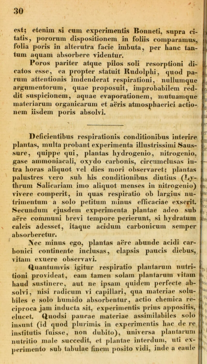 est; etenim si cum experimentis Bonncti, supra ci- tatis, pororum dispositionem in foliis comparamus, lolia poris in alterutra facie imbuta, per hanc tan- tum aquam absorbere videntur. Poros pariter atque pilos soli resorptioni di- catos esse, ea propter statuit Rudolplii, quod pa- rum attentionis imdenderat respirationi, nullumque argumentorum, quae proposuit, improbabilem red- dit suspicionem, aquae evaporationem, mutuamque materiarum organicarum et aeris atmospliaerici actio- nem iisdem poris absolvi. Deficientibus respirationis conditionibus interire plantas, multa probant experimenta illustrissimi Saus- sure, quippe qui, plantas bydrogenio, nitrogenio, gase ammoniacali, oxydo carbonis, circumclusas in- tra horas aliquot vel dies mori observaret; plantas palustres vero sub bis conditionibus diutius (Ly- thrum Salicariam imo aliquot menses in nitrogenio) vivere comperit, in quas respiratio ob largius nu- trimentum a solo petitum minus efficaciae exserit. Secundum ejusdem experimenta plantae adeo sub aere communi brevi tempore perierunt, si hyd ratum calcis adesset, itaque acidum carbonicum semper absorberetur. Nec minus ego, plantas aere abunde acidi car- bonici continente inclusas, elapsis paucis diebus, vitam exuere observavi. (luantumvis igitur respiratio plantarum nutri- tioni provideat, eam tamen solam plantarum vitam haud sustinere, aut ne ipsam quidem perfecte ab- solvi, nisi radicum vi capillari, qua materiae solu- biles e solo humido absorbentur, actio chcmica re- ciproca jam inducta sit, experimentis prius appositis, elucet. (|uodsi paucae materiae assimilabiles solo insunt (id quod plurimis in experimentis hac de re institutis fuisse, non dubito), universa plantarum nutritio male succedit, et plantae interdum, uti ex- perimento sub tabulae linem posito vidi, inde a eaule