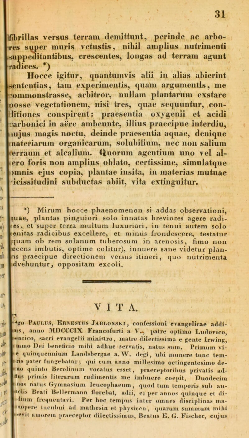 I fibrillas versus terram demittunt, perinde ac arbo- lres super muris vetustis, nihil amplius nutrimenti l-suppeuitantibus, crescentes, longas ad terram agunt [radices. *) Ifocce igitur, quantumvis alii in alias abierint sententias, tam experimentis, quam argumentis, me [commonstrasse, arbitror* nullam plantarum exstare |oossc vegetationem, nisi tres, quae sequuntur, con- ditiones conspirent: praesentia oxygenii et acidi Icarbonici in aere ambeunte, illius praecipue interdiu, uujus magis noctu, deinde praesentia aquae, denique materiarum organicarum, solubilium, nec non salium 'rraum et alcalium. tiuorum agentium uno vel al- ero foris non amplius oblato, certissime, simulatque j nimis ejus copia, plantae insita, in materias mutuae icissitudini subductas abiit, vita extinguitur. *) Mirum hoece phaenomenon si addas observationi, buae, plantas pinguiori solo innatas breviores agere radi- ies, et super terra multum luxuriari, in lernii autem solo tenitas radicibus excellere, et minus frondescere, testatur piam ob rem solanum tuberosum in arenosis, fimo non lecens imbutis, optime colitur), innuere sane videtur plan- \as praecipue directionem versus itineri, quo nutrimenta tdvehuntur, oppositam excoli. r as, tiv Illi® jb- iiltt' r<* frf M J VITA. pgo Paulus, Ertestus Jablonski, confessioni evangelicae addi- us, anno MDCCCIX Francofurti a V-, patre optimo Ludovico, emico, sacri evangelii ministro, matre dilectissima e gente lrwing, I luno Dei beneficio milii adhuc serratis, natus sum. Primum vi- e quinquennium Landsbergae a.AV. degi, ul*i munere tunc tem- ris pater fungebatur; qui cum anno millesimo octingentesimo de- mo quinto Berolinum vocatus esset, praeceptorihus privatis ad- |»us primis literarum rudimentis me imbuere coepit. Duodecim nos natus Gymnasium leucophaeum, quod tum temporis suh au* iciis Beati Bellermann florebat, adii, e| per annos quinque et di- ’dium frequentavi. Per hoc tempus inter omnes disciplinas nia- Jmopere iuciiluii ad mathesin et physicen, quarum summum mihi •evit amorem praeceptor dilectissimus, Beatus E. G. Fischer, cujus