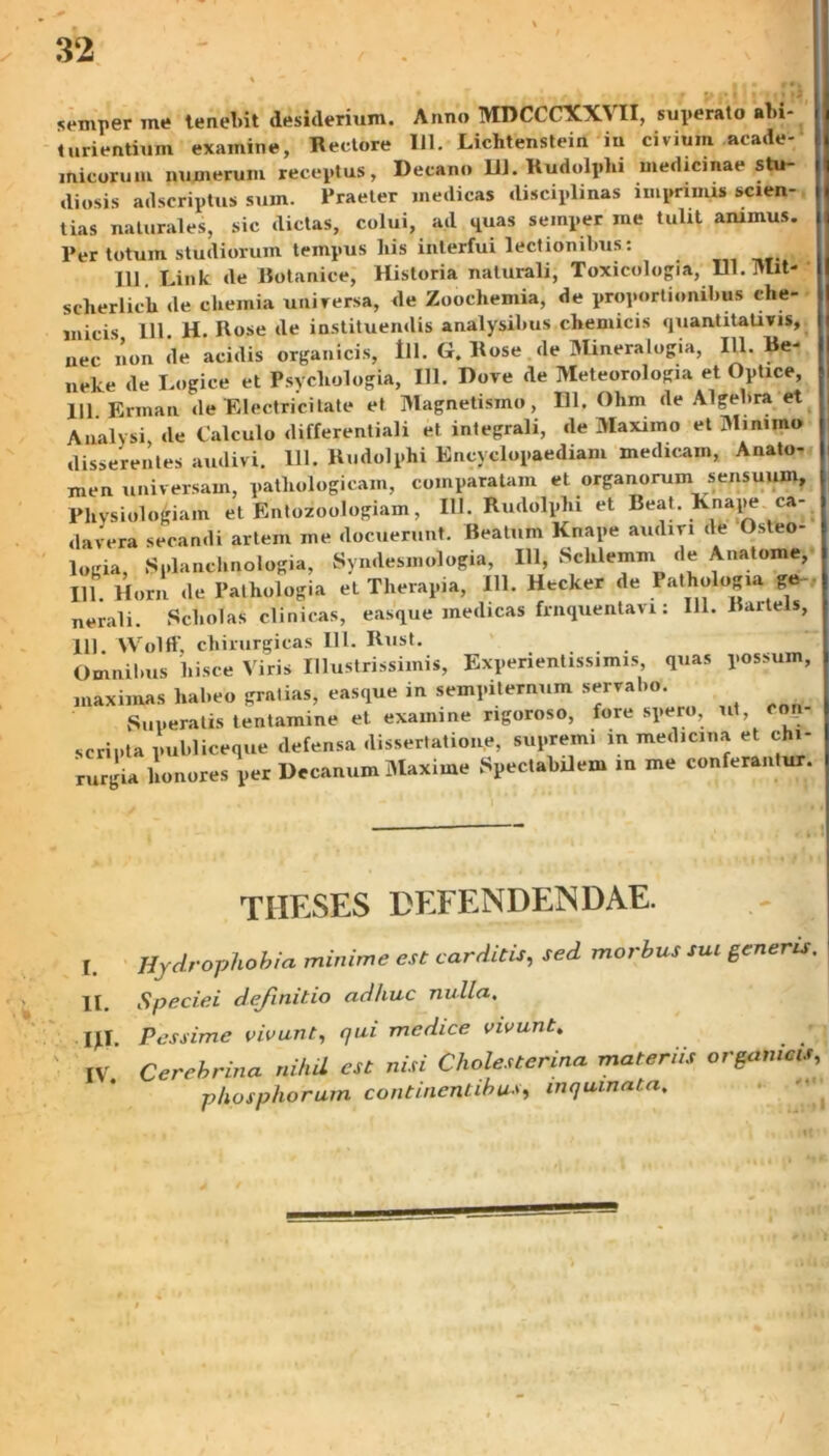 semper me tenel.it desiderium. Anno MDCCCXXVII, superato abi- turientium examine, Rectore 111. Lichtenstein in civium «ende- micorum numerum receptus, Decano 11]. Rudolphi medicinae stu- diosis adseriptus sum. Praeter medicas disciplinas imprimis scien- tias naturales, sic dictas, colui, ad quas semper me tulit animus. Per totum studiorum tempus his interfui lectionibus: 111. Link de Botanice, Historia naturali, Toxicologia, Ul.TUit- sclierlich de chemia universa, de Zoochemia, de proportionibus che- micis 111. H. Rose de instituendis analysibus chemicis quantitativis, nec non de acidis organicis, lll. G. Rose de Mineralogia, IU. Re- neke de Logice et Psycliologia, IU. Dove de Meteorologia et Optice, 111 Erman de Electricitate et Magnetismo, DI. Ohm de Algebra et Analysi de Calculo differentiali et integrali, de Maximo et Minimo disserentes audivi. 111. Rudolphi Encvclopaediam medicam, Anato- men universam, pathologicam, comparatam et organorum sensuum. Physiologiam et Entozoologiam, IU. Rudolphi et Beat. Knape ca- davera secandi artem me docuerunt. Reatum Knape audiri de Osteo- logia, Splanchnologia, Syndesmologia, IU, Sclilemm de Anatome, IU. Horn de Palhologia et Therapia, IU. Htcker de Pathologia ge nerali. Scholas clinicas, easque medicas frnquentavi: 111. Bartels, 111. Wolft', chirurgicas 111. Rust. Omnibus hisce Viris Illustrissimis, Experientis*, mis quas possum, maximas habeo gratias, easque in sempiternum servabo. Superatis tentamine et examine ngoroso, fore spero, ut, coii scripta publiceque defensa dissertatione, supremi in medicina et chi- rurgia honores per Decanum Maxime Spectabilem in me conferantur. TIIESES DEFENDENDAE. L Hydrophobia minime est carditis, sed morbus sui generis. II Speciei dejinitio adhuc nulla. \y\. Pessime vivunt, qui medice vivunt. IV Cerebrina nihil est nisi Cholesterina materiis organicis, phosphorum continentibus, inquinata.