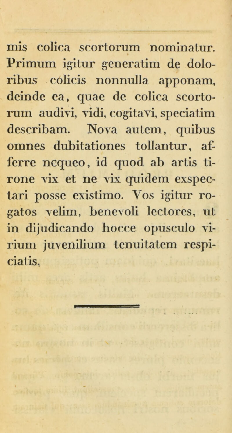 mis colica scortorum nominatur. » Primum igitur generatim de dolo- ribus colicis nonnulla apponam, deinde ea, quae de colica scorto- rum audivi, vidi, cogitavi, speciatim describam. Nova autem, quibus omnes dubitationes tollantur, af- ferre nequeo, id quod ab artis ti- rone vix et ne vix quidem exspec- tari posse existimo. Vos igitur ro- gatos velim, benevoli lectores, ut in dijudicando hocce opusculo vi- rium juvenilium tenuitatem respi- ciaiis,