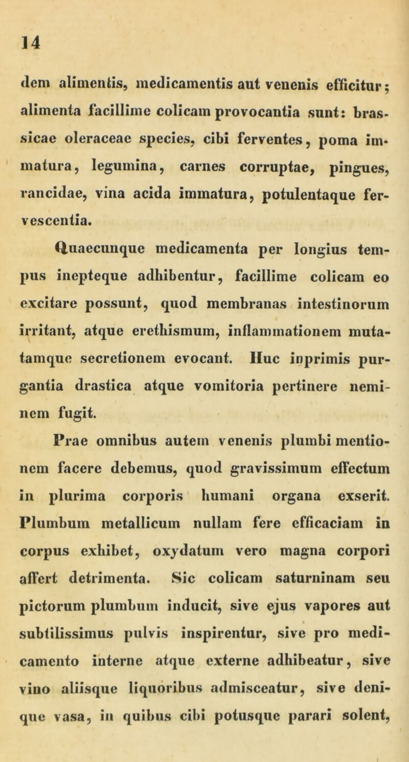 clcm alimentis, medicamentis aut venenis efficitur; alimenta facillime colicam provocantia sunt: bras* sicae oleraceae species, cibi ferventes, poma im- matura, legumina, carnes corruptae, pingues, rancidae, vina acida immatura, potuleutaque fer- vescentia. (iuaecunque medicamenta per longius tem- pus inepteque adhibentur, facillime colicam eo excitare possunt, quod membranas intestinorum irritant, atque eretbismum, inflammationem muta- tamque secretionem evocant, lluc inprimis pur- gantia drastica atque vomitoria pertinere nemi- nem fugit. Prae omnibus autem venenis plumbi mentio- nem facere debemus, quod gravissimum effectum in plurima corporis humani organa exserit. Plumbum metallicum nullam fere efficaciam in corpus exhibet, oxydatum vero magna corpori affert detrimenta. Sic colicam saturninam seu pictorum plumbum inducit, sive ejus vapores aut subtilissimus pulvis inspirentur, sive pro medi- camento interne atque externe adhibeatur, sive vino aliisque liquoribus admisceatur, sive deni- que vasa, in quibus cibi potusque parari solent.