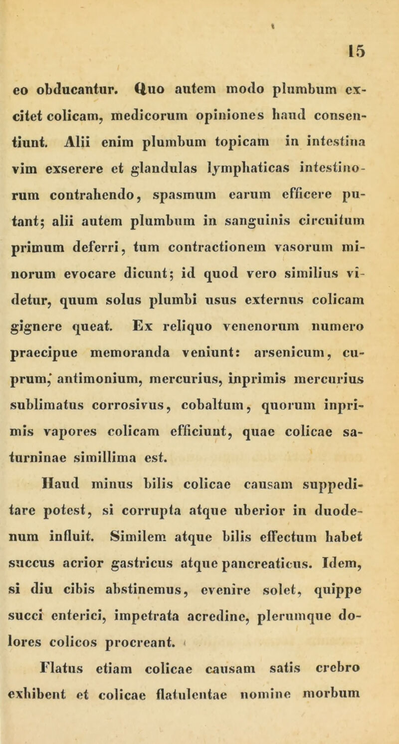 % 15 eo obducantur. Uuo autem modo plumbum ex- citet colicam, medicorum opiniones haud consen- tiunt. Alii enim plumbum topicam in intestina vim exserere et glandulas lymphaticas intestino- rum contrahendo, spasmum earum efficere pu- tant; alii autem plumbum in sanguinis circuitum primum deferri, tum contractionem vasorum mi- norum evocare dicunt; id quod vero similius vi- detur, quum solus plumbi usus externus colicam gignere queat. Ex reliquo venenorum numero praecipue memoranda veniunt: arsenicum, cu- prum,' antimonium, mercurius, inprimis mercurius sublimatus corrosivus, cobaltum, quorum inpri- mis vapores colicam efficiunt, quae colicae sa- turninae .simillima est. Haud minus bilis colicae causam suppedi- tare potest, si corrupta atque uberior in duode- num influit. Similem atque bilis elfectum habet succus acrior gastricus atque pancreaticus. Idem, si diu cibis abstinemus, evenire solet, quippe succi enterici, impetrata acredine, plerumque do- lores colicos procreant. < Flatus etiam colicae causam satis crebro exhibent et colicae flatulcntae nomine morbum