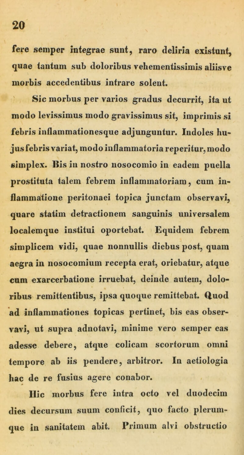 fere seniper integrae sunt, raro deliria existunt, quae tantum sub doloribus vehcmentissimis aliisve morbis accedentibus intrare solent. ' Sic morbus per varios gradus decurrit, ita ut modo levissimus modo gravissimus sit, imprimis si febris inflammationesque adjunguntur. Indoles hu- jus febris variat, modo inflammatoria reperitur, modo simplex. Ilis in nostro nosocomio in eadem puella prostituta talem febrem inflammatoriam, cum in- flammatione peritonaei topica junctam observavi, quare statim detractionem sanguinis universalem localemque institui oportebat. Equidem febrem simplicem vidi, quae nonnullis diebus post, quam aegra in nosocomium recepta erat, oriebatur, atque Gum exarcerbatione irruebat, deinde autem, dolo- ribus remittentibus, ipsa quoque remittebat. Quod ad inflammationes topicas pertinet, bis eas obser- vavi, ut supra adnotavi, minime vero semper eas adesse debere, atque colicam scortorum omni tempore ab iis pendere, arbitror. In aetiologia hac de re fusius agere conabor. Ilie morbus fere intra octo vel duodecim dies decursum suum conficit, quo facto plerum- que in sanitatem abit. Primum alvi obstructio