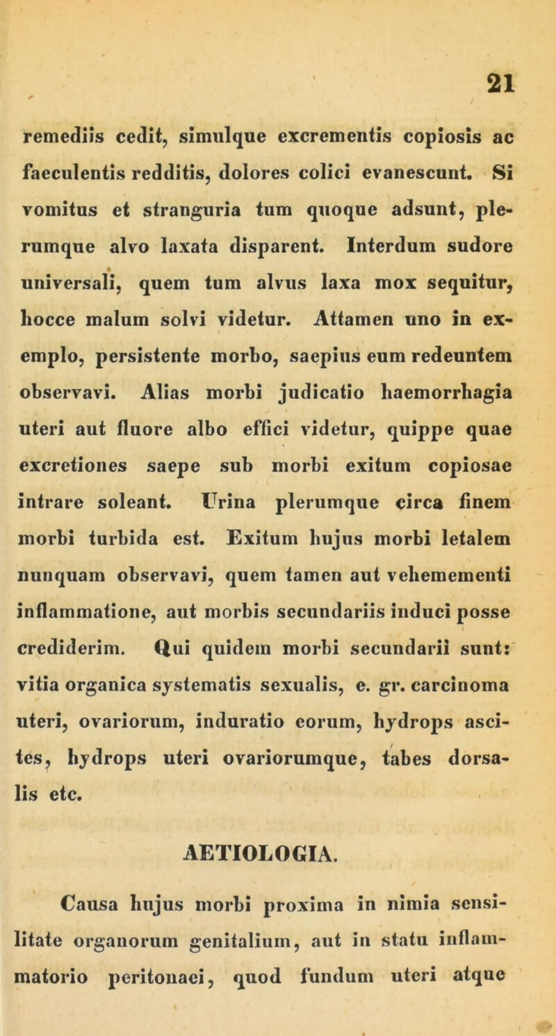 remediis cedit, simul que excrementis copiosis ac faeculentis redditis, dolores colici evanescunt. Si vomitus et stranguria tum quoque adsunt, ple* rumque alvo laxata disparent. Interdum sudore » universali, quem tum alvus laxa mox sequitur, hocce malum solvi videtur. Attamen uno in ex- emplo, persistente morbo, saepius eum redeuntem observavi. Alias morbi judicatio baemorrbagia uteri aut fluore albo effici videtur, quippe quae excretiones saepe sub morbi exitum copiosae intrare soleant. Urina plerumque circa finem morbi turbida est. Exitum bujns morbi letalem nunquam observavi, quem tamen aut veliemementi inflammatione, aut morbis secundariis induci posse crediderim. Qui quidem morbi secundarii sunt: vitia organica systematis sexualis, e. gr. carcinoma uteri, ovariorum, induratio eorum, hydrops asci- tes, hydrops uteri ovariorumque, tabes dorsa- lis etc. AETIOLOGIA. Causa hujus morbi proxima in nimia sensi- litaie organorum genitalium, aut in statu inflam- matorio peritonaei, quod fundum uteri atque