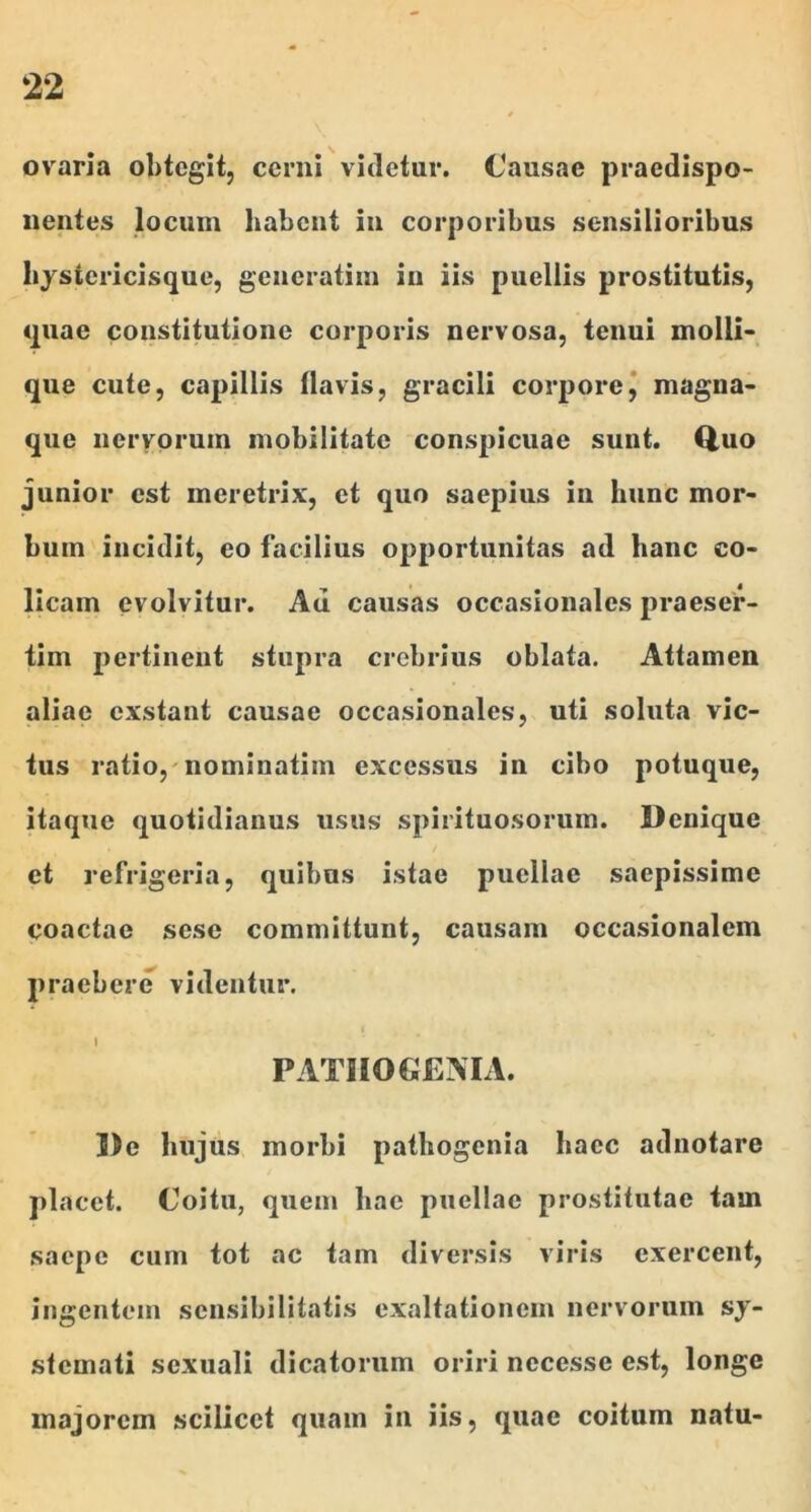 ovaria obtegit, cerni vitietur. Causae praedispo- iientes locum habent in corporibus sensilioribus bjsiericisque, geueratim in iis puellis prostitutis, quae constitutione corporis nervosa, tenui molli- que cute, capillis llavis, gracili corpore^ magna* que nervorum mobilitate conspicuae sunt. Q,uo junior est meretrix, et quo saepius in hunc mor- bum incidit, eo facilius opportunitas ad hanc co- licam evolvitur. Au causas occaslonales praeser- tim pertinent stupra crebrius oblata. Attamen aliae exstant causae occasionales, uti soluta vic- tus ratio,'nominatim excessus in cibo potuque, itaque quotidianus usus spirituosorum. Denique et refrigeria, quibus istae puellae saepissime coactae sese committunt, causam occasionalem praebere videntur. PATIIOGEMA. De hujus morbi patbogenia haec adnotare placet. Coitu, quem bae puellae prostitutae tam saepe cum tot ac tam diversis viris exercent, ingentem sensibilitatis exaltationem nervorum sy- stemati sexuali dicatorum oriri necesse est, longe majorem scilicet quam in iis, quae coitum natu-