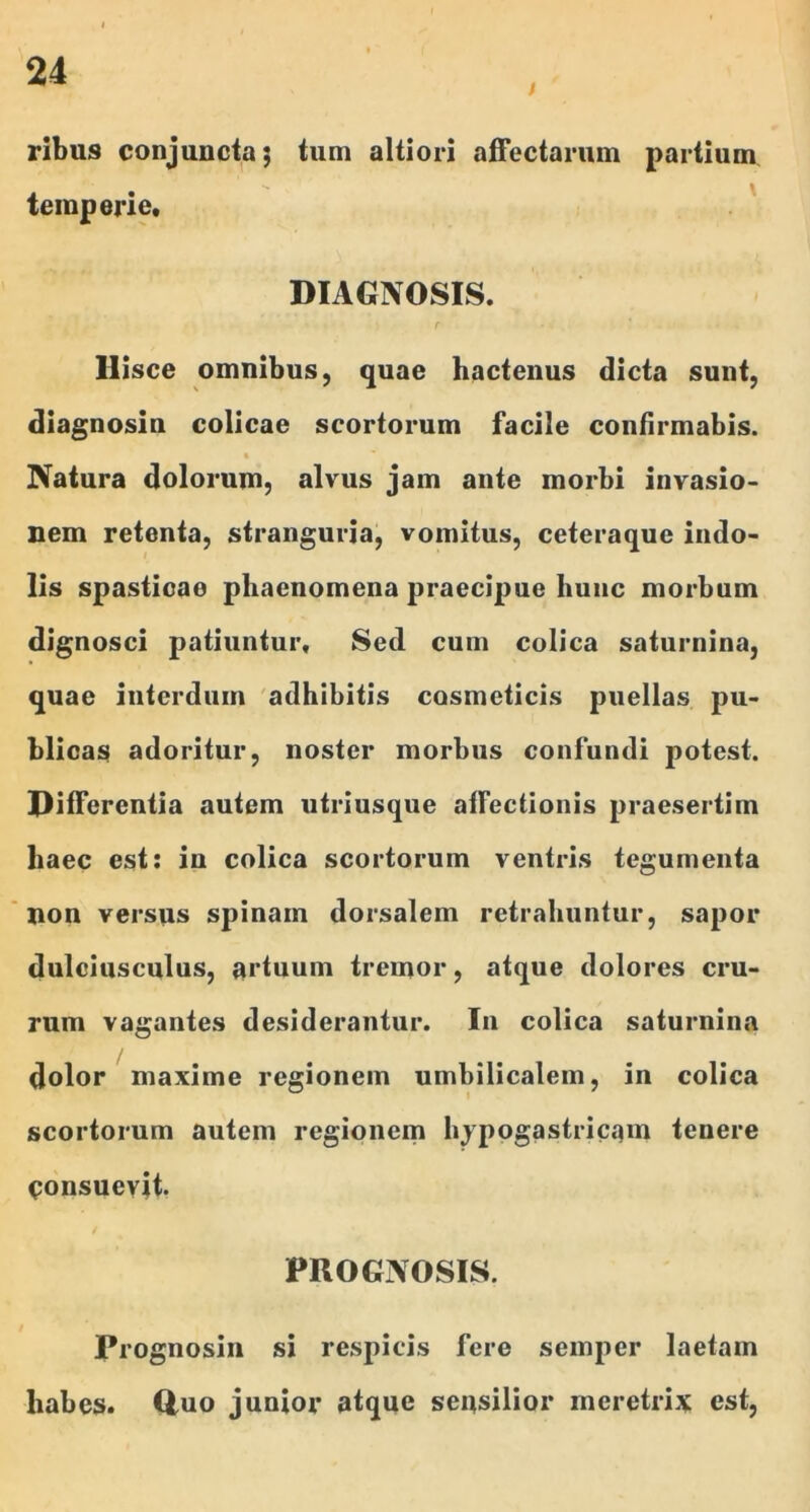 / ribus conjuncta; tum altiori affectarum partium temperie, DIAGNOSIS. Hisce omnibus, quae hactenus dicta sunt, diagnosin colicae scortorum facile confirmabis. Natura dolorum, alvus jam ante morbi invasio- nem retenta, stranguria, vomitus, ceteraquc indo- lis spasticae phaenomena praecipue hunc morbum dignosci patiuntur. Sed cum colica saturnina, quae interdum adhibitis cosmeticis puellas pu- blicas adoritur, noster morbus confundi potest. Differentia autem utriusque affectionis praesertim haec est: in colica scortorum ventris tegumenta non versus spinam dorsalem retrahuntur, sapor dulciusculus, artuum tremor, atque dolores cru- rum vagantes desiderantur. In colica saturnina dolor maxime regionem umbilicalem, in colica scortorum autem regionem hypogastricam tenere consuevit. PROGNOSIS. Prognosin si respicis fere semper laetam habes. 0-uo junior atque sensilior meretrix est.