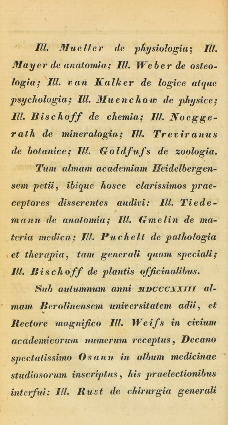 ' IU, Mucii er de pHysiologia; IU. Mayerdeanatomia; IU, Weber de osfeo- logla; IU. van K alher de logice atque psychologia; IU. Muenchow de physice; IU. ISischoff de chemia; IU. Noegge- rath de mineralogia; IU, Treriranus de hotanice; IU. Goldfufs de zoologia. Tum almam academiam Hcidelhergen- sem petii.) ihlque hosce clarissimos prae- ceptores disserentes audivi: IU. Tiede- mann de anatomia; IU. Gmelin de ma- teria medica; IU, Puchelt de pathologia « et therapia, tam generali quam speciali; IU. Bischoff de plantis ofJicinaUhus, Suh autumnum anni mbcccxxiii al- mam licrolinensem universitatem adii, et Rectore magtiijico IU. Weifs in civium academicorum numerum receptus, Decano spectatissimo Osann in album medicinae studiosorum inscriptus, his praelectionibus interfui: IU. Rust de chirurgia generali