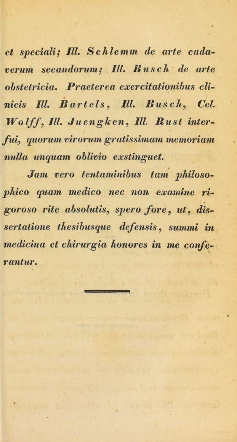 et speciali; IlL Schlemm de arte cada~ verum secandorum; IlL Buscli de arte obstetricia. Praeterea exercitationibus cli- I nicis IlL B art eis, IlL Busch, Cei. Wolff, IlL Juengheny IU. Kust inter-- J'ui, quorum virorum gratissimam memoriam nulla unquam oblivio exstinguet. Jam vero tentaminibus tam philoso- \ jjMco quam medico nec non examine ri- gor oso rite absolutis, spero fore, ut, dis- sertatione thesibusque defensis, summi in medicina et chirurgia honores in me confe- rantur.