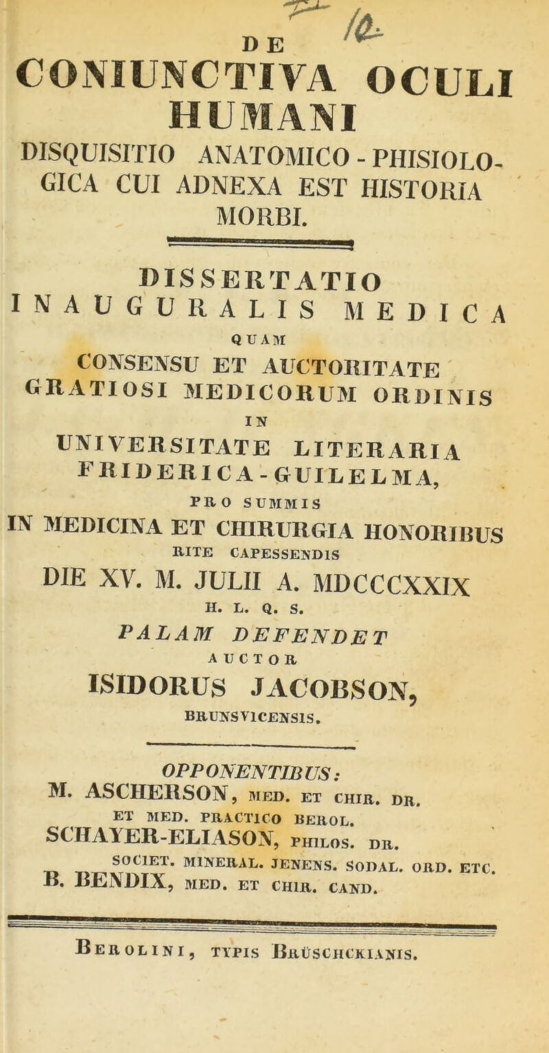 'P'- D E CONJUNCTIVA OCULI HUMANI DISQUISITIO ANATOMICO - PHISIOLO- GICA CUI ADNEXA EST HISTORIA MORBI. DISSERTATIO I N A U G U li A L I S MEDICA QUAHI CONSENSU ET AUCTORITATE GRATIOSI MEDICORUM ORDINIS IN UNIVERSITATE LITERARIA friderica-guilelma, PRO SUMMIS IN MEDICINA ET CHIRURGIA HONORIBUS RITE CAPESSENDIS DIE XV. M. JULII A. MDCCCXXIX L* Q* S« PALAM DEFENDET auctor ISIDORUS JACOBSON, BRUNSV1CENSIS. OPPONENTIBUS: M. ASCIIERSON, med. et chir. dr. ET MED. PRACTICO BEROL. SCHAYER-ELIASON, philos. dr. SOCIET. MINERAL. JENENS. SODAL. ORD. ETC. R. RENDIX, MED. ET CHIR. CAND. Berolini, typis RrCschckianis.