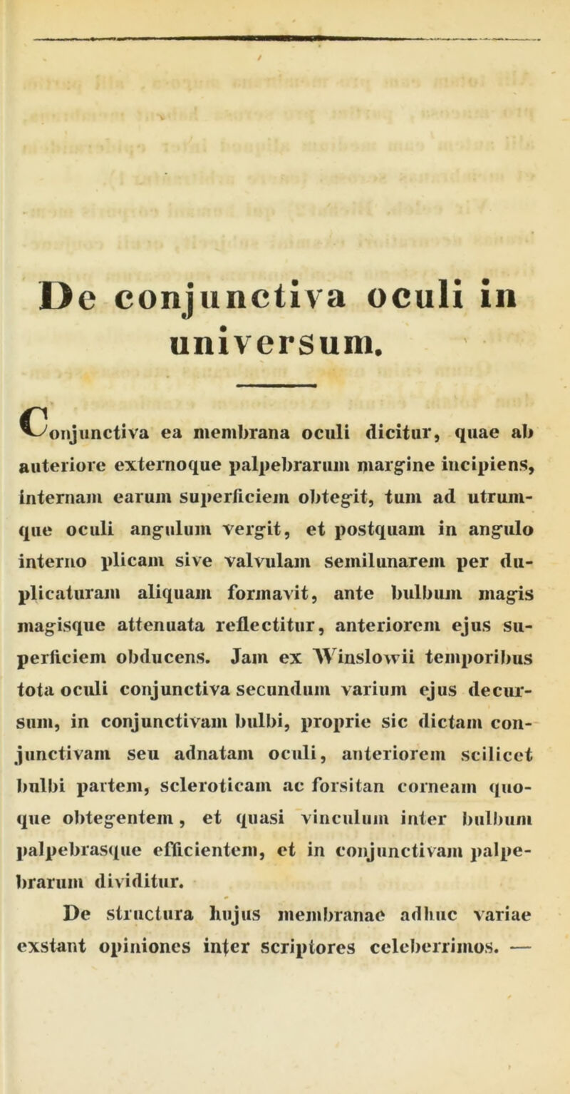 universum. (-Conjunctiva ea membrana oculi dicitur, quae ab anteriore externoque palpebrarum margine incipiens, internam earum superficiem obtegit, tum ad utrum- que oculi angulum vergit, et postquam in angulo interno plicam sive valvulam semilunarem per du- plicaturam aliquam formavit, ante bulbum magis magisque attenuata reflectitur, anteriorem ejus su- perficiem obducens. Jam ex Winslowii temporibus tota oculi conjunctiva secundum varium ejus decur- sum, in conjunctivam bulbi, proprie sic dictam con- junctivam seu adnatam oculi, anteriorem scilicet bulbi partem, scleroticam ac forsitan corneam quo- que obtegentem, et quasi vinculum inter bulbum palpebrasque efficientem, et in conjunctivam palpe- brarum dividitur. De structura liujus membranae adhuc variae exstant opiniones infer .scriptores celeberrimos. —