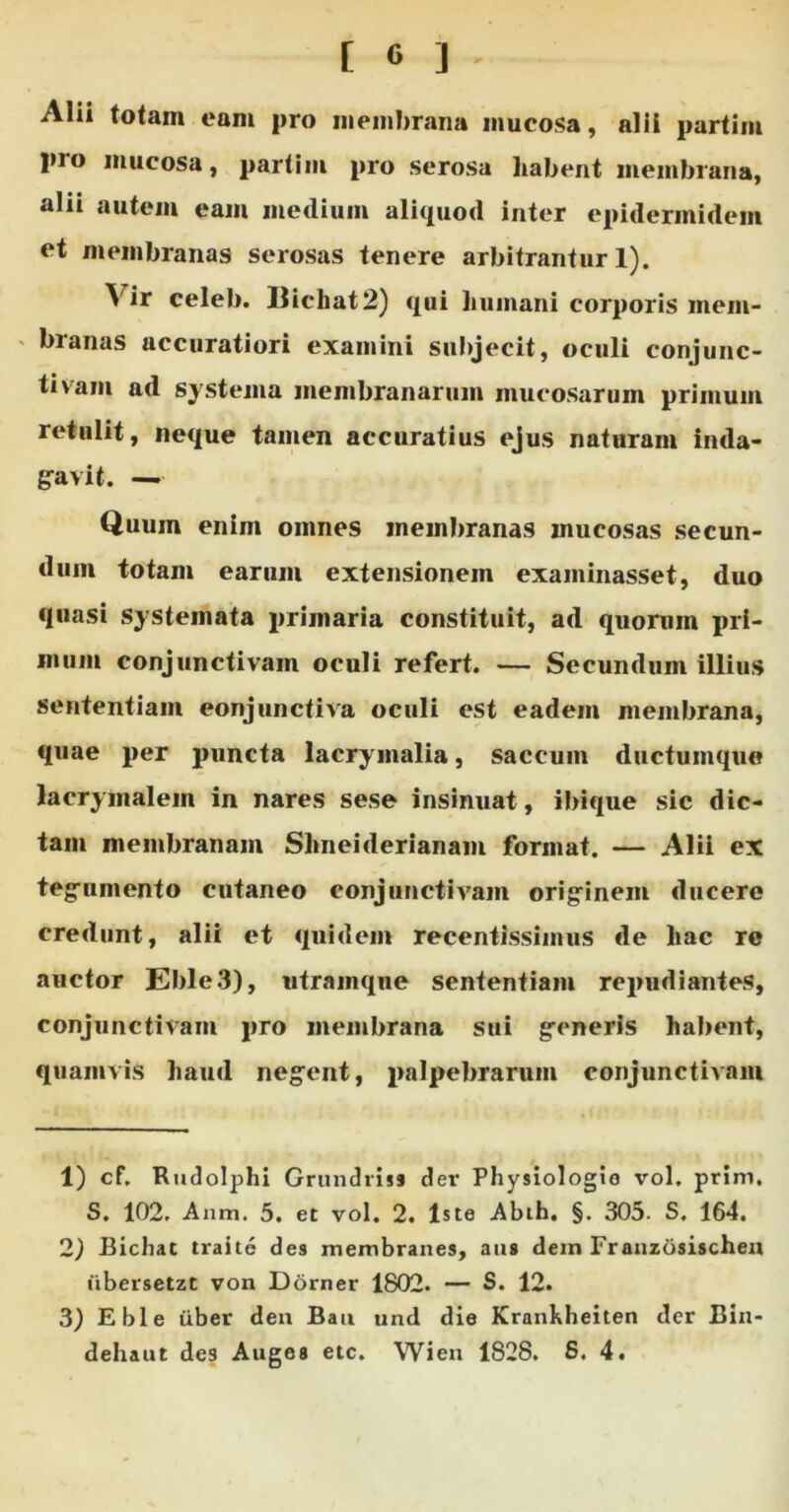 Alii totam eam pro membrana mucosa, alii partim pro mucosa, partim pro serosa habent membrana, alii autem eam medium aliquod inter epidermidem et membranas serosas tenere arbitrantur 1). Y ir celeb. Uichat2) qui humani corporis mem- branas accuratiori examini subjecit, oculi conjunc- tivam ad systema membranarum mucosarum primum retulit, neque tamen accuratius ejus naturam inda- gavit. — Quum enim omnes membranas mucosas secun- dum totam earum extensionem examinasset, duo quasi systemata primaria constituit, ad quorum pri- mum conjunctivam oculi refert. — Secundum illius sententiam eonjunctiva oculi est eadem membrana, quae per puncta lacrymalia, saccum ductumque lacrymalein in nares sese insinuat, ibique sic dic- tam membranam Shneiderianam format. — Alii ex tegumento cutaneo conjunctivam originem ducere credunt, alii et quidem recentissiinus de hac re auctor E 1)1 e3), utramqne sententiam repudiantes, conjunctivam pro membrana sui generis habent, quamvis haud negent, palpebrarum conjunctivam 1) cf. Rudolphi Grundriss der Physiologio vol. prini. S. 102. Anm. 5. et vol. 2. Iste Abih. §. 305. S, 164. 2) Bichat traite des membranes, aus dem Franzosischen iibersetzt von Dorner 1802. — S. 12. 3) Eble iiber den Bau und die Krankheiten der Bin- dehaut des Auges etc. Wien 1828. 8. 4.