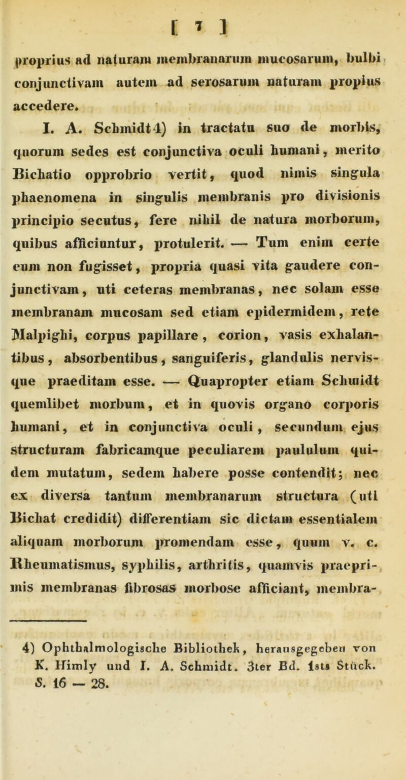 proprius ad naturam membranarum mucosarum, bulbi conjunctivam autem ad serosarum naturam propius accedere. I. A. ScLinidt l) in tractatu suo de morbis, quorum sedes est conjunctiva oculi humani, merito Bichatio opprobrio vertit, quod nimis singula phaenomena in singulis membranis pro divisionis principio secutus, fere nihil de natura morborum, quibus afficiuntur, protulerit. — Tum enim certe eum non fugisset, propria quasi vita gaudere con- junctivam , uti ceteras membranas, nec solam esse membranam mucosam sed etiam epidermidem, rete jMalpiglii, corpus papillare, corion, vasis exhalan- tibus, absorbentibus, sanguiferis, glandulis nervis- que praeditam esse. — Quapropter etiam Scliuiidt quemlibet morbum, et in quovis organo corporis humani, et in conjunctiva oculi, secundum ejus structuram fabricamque peculiarem paululum qui- dem mutatum, sedem habere posse contendit; nec ex diversa tantum membranarum structura (uti Bicliat credidit) differentiam sic dictam essentialem aliquam morborum promendam esse, quum v. c. Rheumatismus, syphilis, arthritis, quamvis praepri- mis membranas fibrosas morbose afficiant, membra- 4) Ophthalmologische Bibliolhek, herausgegebert von K. Himly und I. A. Schmidt. 3ter Bd. lst» Stiick. S. 16 — 28.