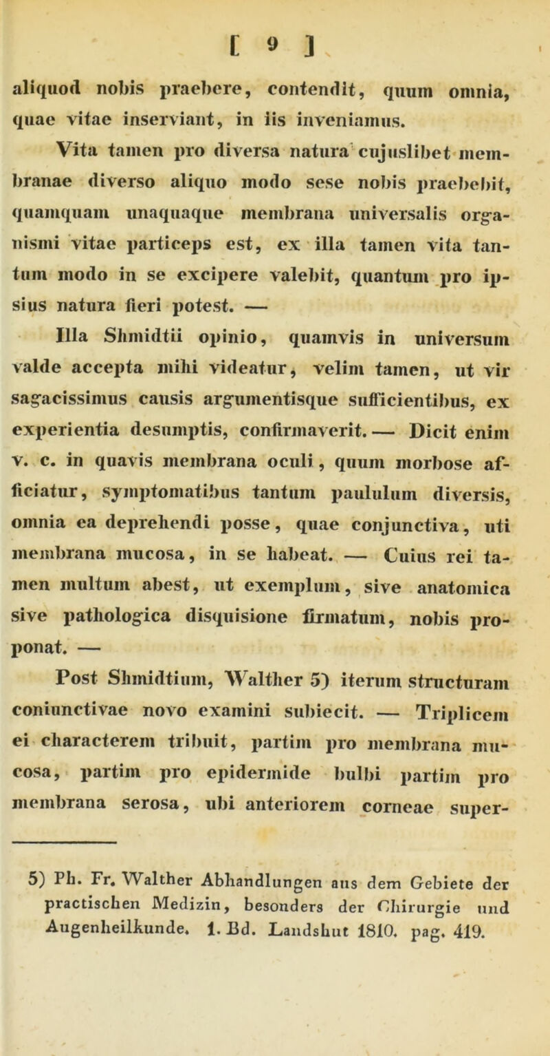 aliquod nobis praebere, contendit, quum omnia, quae vitae inserviant, in iis inveniamus. Vita tamen pro diversa natura cujuslibet mem- branae diverso aliquo modo sese nobis praebebit, quamquam unaquaque membrana universalis orga- nismi vitae particeps est, ex illa tamen vita tan- tum modo in se excipere valebit, quantum pro ip- sius natura fieri potest. — Illa Shmidtii opinio, quamvis in universum valde accepta mihi videatur, velim tamen, ut vir sagacissimus causis argumentisque sufficientibus, ex experientia desumptis, confirmaverit.— Dicit enim v. c. in quavis membrana oculi, quum morbose af- ficiatur, symptomatibus tantum paululum diversis, omnia ea deprehendi posse, quae conjunctiva, uti membrana mucosa, in se habeat. — Cuius rei ta- men multum abest, ut exemplum, sive anatomica sive pathologica disquisione firmatum, nobis pro- ponat. — Post Shmidtium, Walther 5) iterum structuram coniunctivae novo examini subiecit. — Triplicem ei characterem tribuit, partim pro membrana mu- cosa, partim pro epidermide bulbi partim pro membrana serosa, ubi anteriorem corneae super- 5) Ph. Fr. Walther Abhandlungen nns dem Gebiete der practischen Medizin, besonders der Chirurgie und AugenheiLkunde. 1. Bd. Landshut 1810. pag. 419.