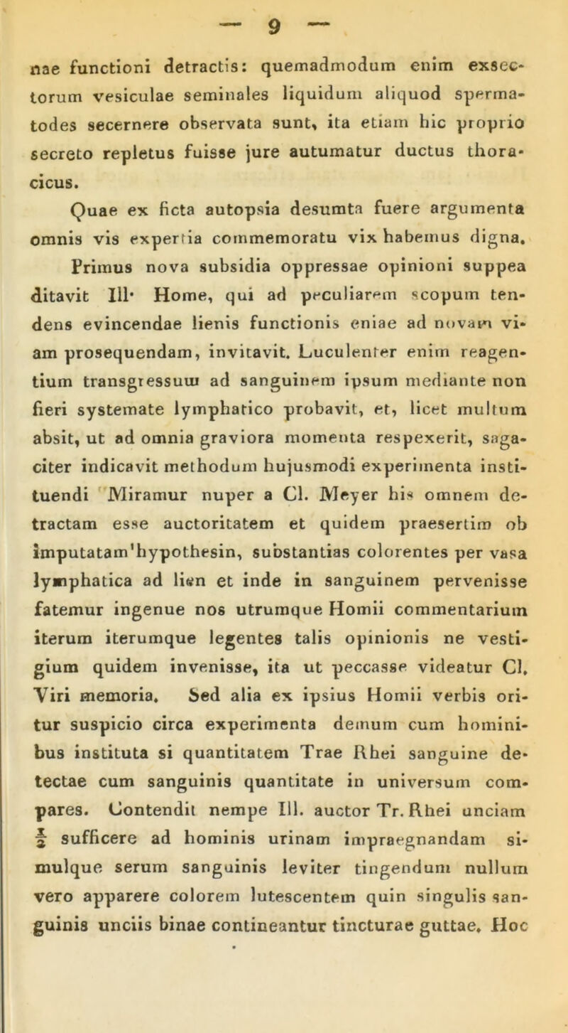 nae functioni detractis: quemadmodum enim exsec- torum vesiculae seminales liquidum aliquod sperma- todes secernere observata sunt, ita etiam hic proprio secreto repletus fuisse jure autumatur ductus thora- cicus. Quae ex ficta autopsia desumta fuere argumenta omnis vis expertia commemoratu vix habemus digna. Primus nova subsidia oppressae opinioni suppea «litavit 111* Home, qui ad peculiaram scopum ten- dens evincendae lienis functionis eniae ad novam vi- am prosequendam, invitavit. Luculenter enim reagen- tium transgressum ad sanguinem ipsum mediante non heri systemate lymphatico probavit, et, licet multum absit, ut ad omnia graviora momenta respexerit, saga- citer indicavit methodum hujusmodi experimenta insti- tuendi Miramur nuper a Cl. Meyer his omnem de- tractam esse auctoritatem et quidem praesertim ob imputatam'hypothesin, substantias colorentes per vasa lymphatica ad li<#n et inde in sanguinem pervenisse fatemur ingenue nos utrumque Homii commentarium iterum iterumque legentes talis opinionis ne vesti- gium quidem invenisse, ita ut peccasse videatur Cl, Viri memoria. Sed alia ex ipsius Homii verbis ori- tur suspicio circa experimenta demum cum homini- bus instituta si quantitatem Trae Rhei sanguine de- tectae cum sanguinis quantitate in universum com- pares. Contendit nempe 111. auctor Tr. Rhei unciam 2 sufficere ad hominis urinam impraegnandam si- mulque serum sanguinis leviter tingendum nullum vero apparere colorem lutescentem quin singulis san- guinis unciis binae contineantur tincturae guttae. Hoc