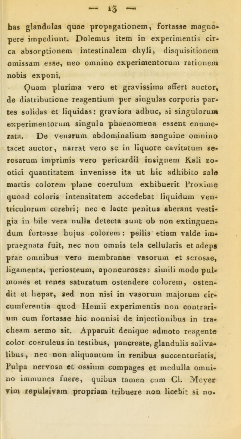 *3 has glandulas quae propagationem, fortasse magno- pere impediunt. Dolemus item in experimentis cir- ca absorptionem intestinalem chyli, disquisitionem omissam esse, neo omnino experimentorum rationem nobis exponi, Quam plurima vero et gravissima affert auctor, de distributione reagentium per singulas corporis par- tes solidas et liquidas: graviora adhuc, si singulorum experimentorum singula phaenomena essent enume- rata. De venarum abdominalium sanguine omnino tacet auctor, narrat vero se in liquore cavitatum se- rosarum imprimis vero pericardii insignem Kali zo- otici quantitatem invenisse ita ut hic adhibito sale martis colorem plane coerulum exhibuerit 1’roxime quoad coloris intensitatem accedebat liquidum ven- triculorum cerebri; nec e lacte penitus aberant vesti- gia in bile vera nulla detecta sunt ob non extinguen- duin fortasse hujus colorem : pellis etiam valde im- praegnata fuit, nec non omnis tela cellularis et adeps prae omnibus vero membranae vasorum et serosae, ligamenta, periosteum, aponeuroses: simili modo pul- mones et renes saturatum ostendere colorem, osten- dit et hepar, sed non nisi in vasorum majorum cir- cumferentia quod Homii experimentis non contrari- um cum fortasse hic nonnisi de injectionibus in tra- cheam sermo sit. Apparuit denique admoto reagente color coeruleus in testibus, pancreate, glandulis saliva- libus, nec non aliquantum in renibus succenturiatis, Fulpa nervosa et ossium compages et medulla omni- no immunes fuere, quibus tamen cum CL Meyer vim repulaivam propriam tribuere non licebit si no.