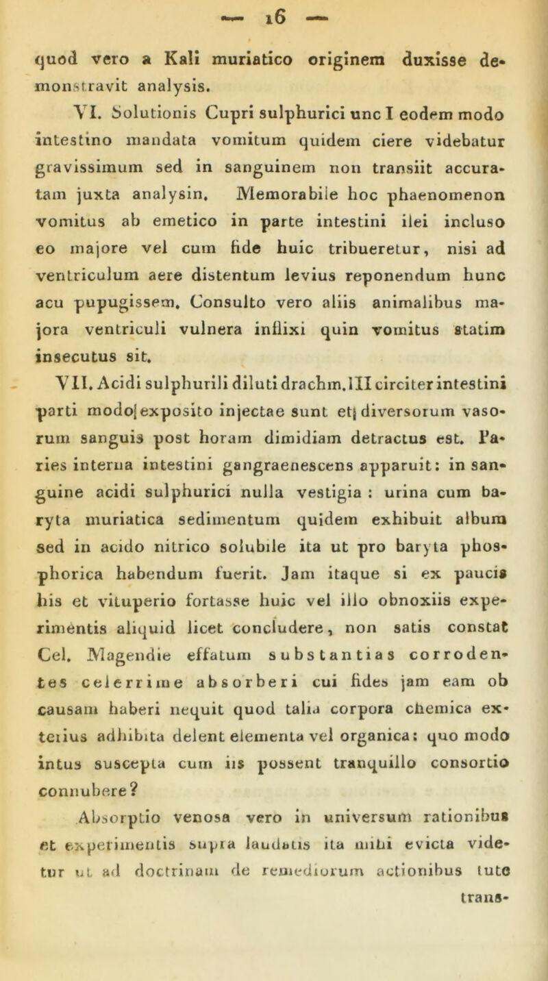 quod vero a Kali muriatico originem duxisse de- monstravit analysis. VI. Solutionis Cupri sulphurici unc I eodem modo intestino mandata vomitum quidem ciere videbatur gravissimum sed in sanguinem non transiit accura* tam juxta analysin. Memorabiie hoc phaenomenon vomitus ab emetico in parte intestini ilei incluso eo majore vel cum hde huic tribueretur, nisi ad ventriculum aere distentum levius reponendum hunc acu pupugissem. Consulto vero aliis animalibus ma- jora ventriculi vulnera inllixi quin vomitus statim insecutus sit. VII. Acidi sulphurili diluti drachm.III circiter intestini parti modoj exposito injectae sunt etj diversorum vaso- rum sanguis post horam dimidiam detractus est. lJa- ries interna intestini gangraenescens apparuit: in san- guine acidi sulphuricx nulla vestigia : urina cum ba- ryta muriatica sedimentum quidem exhibuit album sed in acido nitrico solubile ita ut pro baryta phos- phorica habendum luerit. Jam itaque si ex paucis his et viluperio fortasse huic vel illo obnoxiis expe- rimentis aliquid licet concludere, non satis constat Cei. Magendie effatum substantias corroden- tes celerrime absorberi cui fides jam eam ob causam haberi nequit quod talia corpora chemica ex- tetius adhibita delent elementa vel organica: quomodo intus suscepta cum iis possent tranquillo consortio connubere ? Absorptio venosa vero in universum rationibus fit experimentis supra laudatis ita milii evicta vide- tur ul ad doctrinam de remediorum actionibus tute trans-