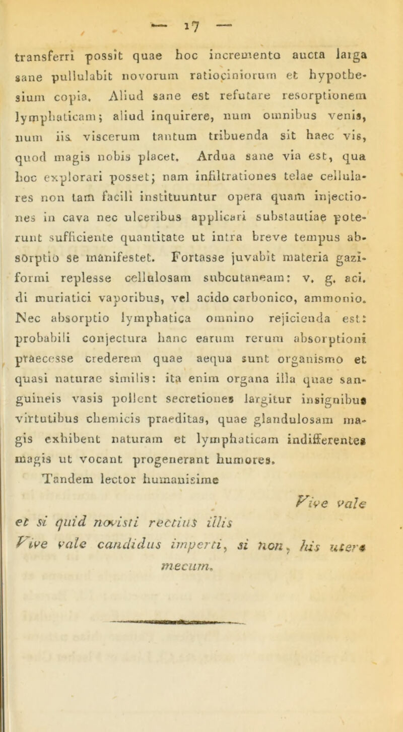 / i? transferri possit quae hoc incremento aucta laiga sane pullulabit novorum ratiociniorum et hypotbe- sium copia. Aliud sane est refutare resorptionem lymphaticam; aliud inquirere, num omnibus venis, num iis. viscerum tantum tribuenda sit haec vis, quod magis nobis placet. Ardua sane via est, qua hoc explorari posset; nam infiltrationes telae cellula* res non tam facili instituuntur opera quam injectio- nes in cava nec ulceribus applicari suhstautiae pote- runt sufficiente quantitate ut intra breve tempus ab- sorptio se manifestet. Fortasse juvabit materia gazi- formi replesse cellulosam subcutaneam: v. g. aci. di muriatici vaporibus, vel acido carbonico, ammonio. Nec absorptio lymphatica omnino rejicienda est: probabili conjectura hanc earum rerum absorptioni praecesse crederem quae aequa sunt organismo et quasi naturae similis: ita enim organa illa quae san- guineis vasi3 pollent secretiones largitur insignibug virtutibus cliemicis praeditas, quae glandulosam ma- gis exhibent naturam et lymphaticam indifferentes magis ut vocant progenerant humores. Tandem lector humanisime Vive vale et si quid novisti rectius illis P tve vale candidus imperti, si hcn. Jus uter* rnecum.