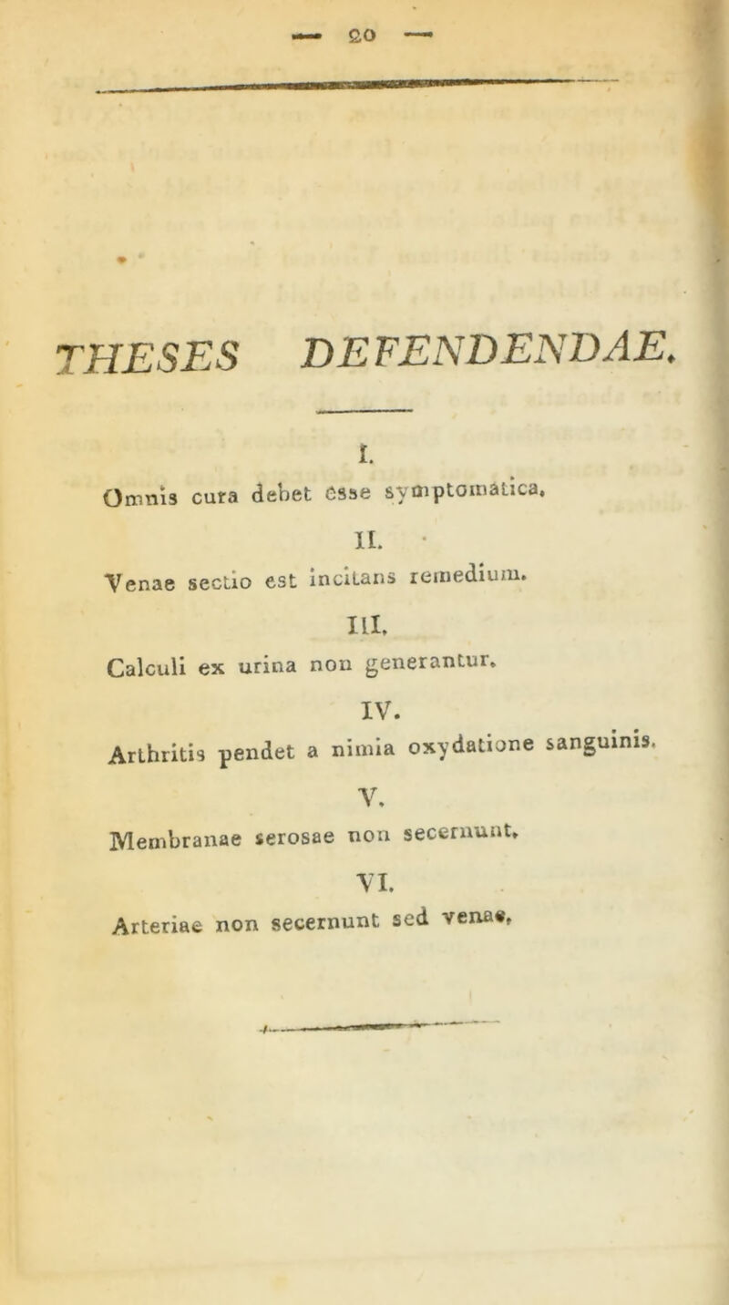 £0 THESES DEFENDENDAE. i. Omnis cura debet esse symptomatica, II. Venae sectio est incilans remedium. ILI. Calculi ex urina non generantur. IV. Arthritis pendet a nimia oxydatione sanguinis V. Membranae serosae non secernunt. VI. Arteriae non secernunt sed venae,