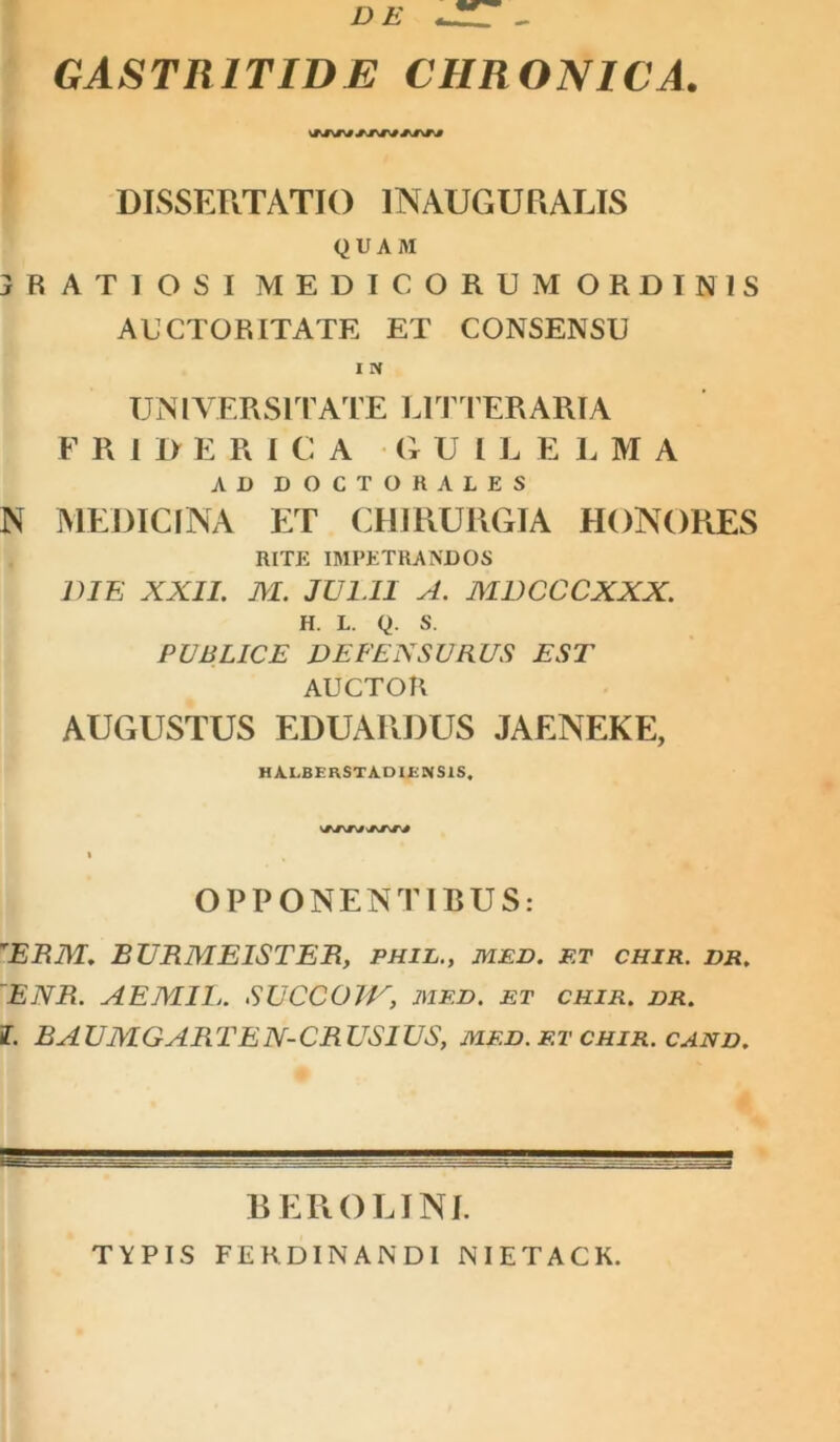 DE GASTRITIDE CHRONICA. DISSERTATIO INAUGURARIS QUAM 3RATTOSI MEDICORUM ORDINIS AUCTORITATE ET CONSENSU UNl VERS1TATE LITTERARIA FRIDERI C A G U I L ELMA AD DOCTORALES N MEDICINA ET CHIRURGIA HONORES RITE IMPETRANDOS DIE XXII. M. JULII A. MDCCCXXX. H. L. Q. S. PUBLICE DEFENSURUS EST AUCTOR AUGUSTUS EDUARDUS JAENEKE, HA.LBERSTA.DIENS1S. OPPONENTIBUS: rERM. EURMEISTER, phil., med. f.t chir. dr. ~ENR. AEJVIIIj. SUCC01V, med. et chir. dr. f. BAUMGARTEN-CRUSIUS, MED. et chir. cand. B ER OLI NI. TYPIS FERDINANDI NIETACK.