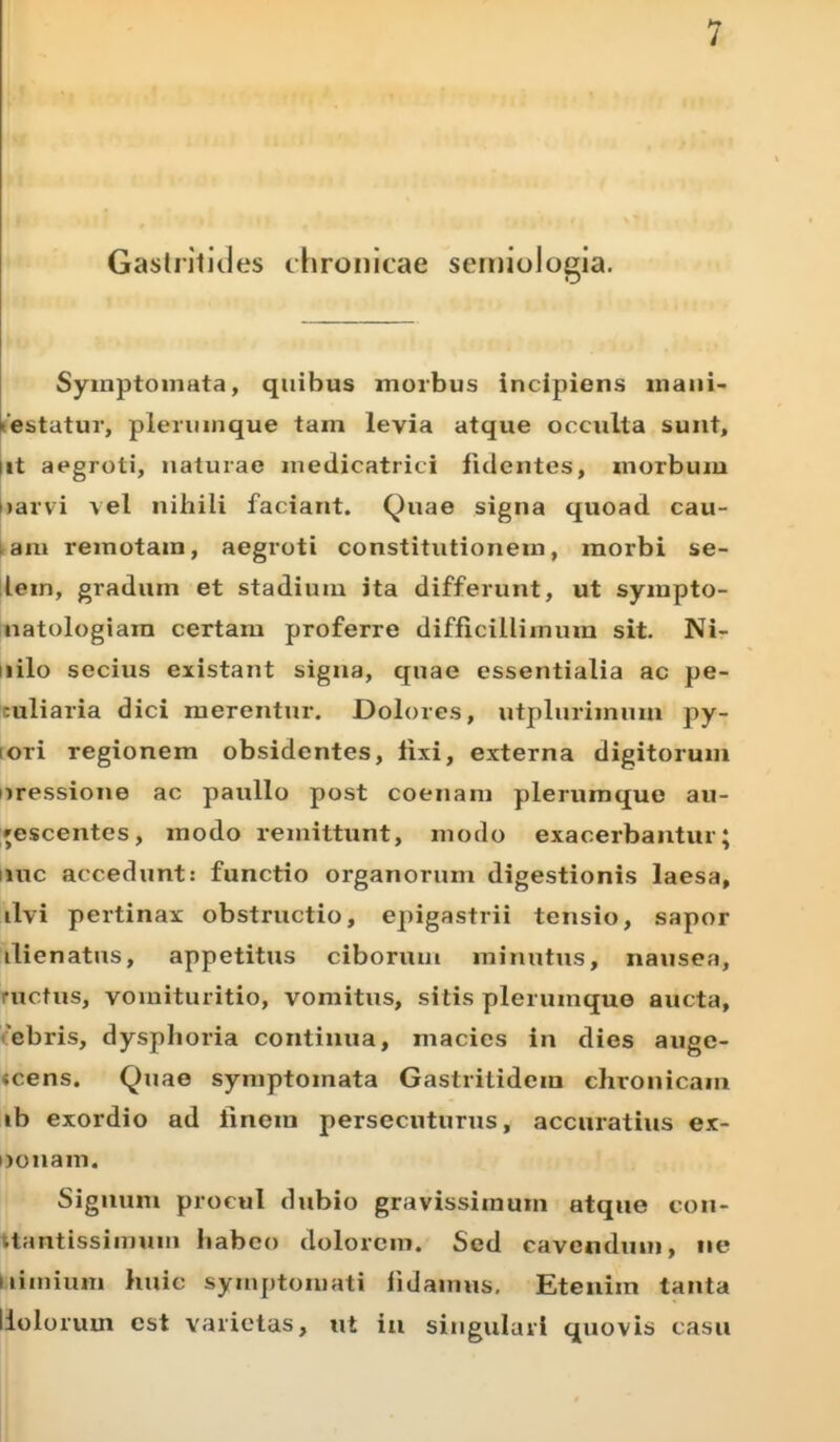 Gastritides chronicae semiologia. Symptomata, quibus morbus incipiens mani- festatur, plerumque tam levia atque occulta sunt, ut aegroti, naturae medicatrici fidentes, morbum iiarvi vel nihili faciant. Quae signa quoad cau- am remotam, aegroti constitutionem, morbi se- lem, gradum et stadium ita differunt, ut sympto- natologiam certam proferre difficillimum sit. Ni- uilo secius existant signa, quae essentialia ac pe- culiaria dici merentur. Dolores, utplurimum py- ori regionem obsidentes, fixi, externa digitorum uressione ac paullo post coenam plerumque au- gescentes, modo remittunt, modo exacerbantur; nue accedunt: functio organorum digestionis laesa, ilvi pertinax obstructio, epigastrii tensio, sapor ilienatus, appetitus ciborum minutus, nausea, nictus, vomituritio, vomitus, sitis plerumque aucta, ebris, dysplioria continua, macies in dies auge- «cens. Quae symptomata Gastrilidem chronicam ib exordio ad finem persecuturus, accuratius ex- DOiiarn. Signum procul dubio gravissimum atque con- • tantissimum liabco dolorem. Sed cavendum, ne i limium huic symptomati fidamus. Etenim tanta Holorum est varietas, ut in singulari quovis casu