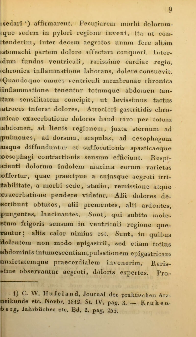 sedari ‘) affirmarent. Peculiarem inorbi dolorum- que sedem in pylori regione inveni, ita ut con- tenderim, inter decem aegrotos unum fere aliam stomachi partem dolore affectam conqueri. Inter- >duin fundus ventriculi, rarissime cardiae regio, ichronica inflammatione laborans, dolere consuevit. Quandoque omnes ventriculi membranae chronica inflammatione tenentur totumque abdomen tan- ttam sensilitatem concipit, ut levissimus tactus : atroces inferat dolores. Atrociori gastritidis chro- micae exacerbatione dolores haud raro per totum iabdomen, ad lienis regionem, juxta sternum ad (pulmones, ad dorsum, scapulas, ad oesophagum msque diffunduntur et suffocationis spasticaeque oesophagi contractionis sensum efficiunt. Piespi- icienti dolorum indolem maxima eorum varietas offertur, quae praecipue a cujusque aegroti irri- ttabilitate, a morbi sede, stadio, remissione atque exacerbatione pendere videtur. Alii dolores de- scribunt obtusos, alii prementes, alii ardentes, [pungentes, lancinantes. Sunt, qui subito mole- stum frigoris sensum in ventriculi regione que- rantur; aliis calor nimius est. Sunt, in quibus dolentem non inodo epigastrii, sed etiam totius abdominis intumescentiam,pulsationem epigastricam anxietatemque praecordialem invenerim. Paris- sime observantur aegroti, doloris expertes. Pro» l) C. VV. Hufeland, Journal der praklischen Arz- neikunde elc. Novbr. 1812. St. IV. pag. 3. — Krukeu- berg, Jahrbiicher etc. Bd, 2. pag. 235.