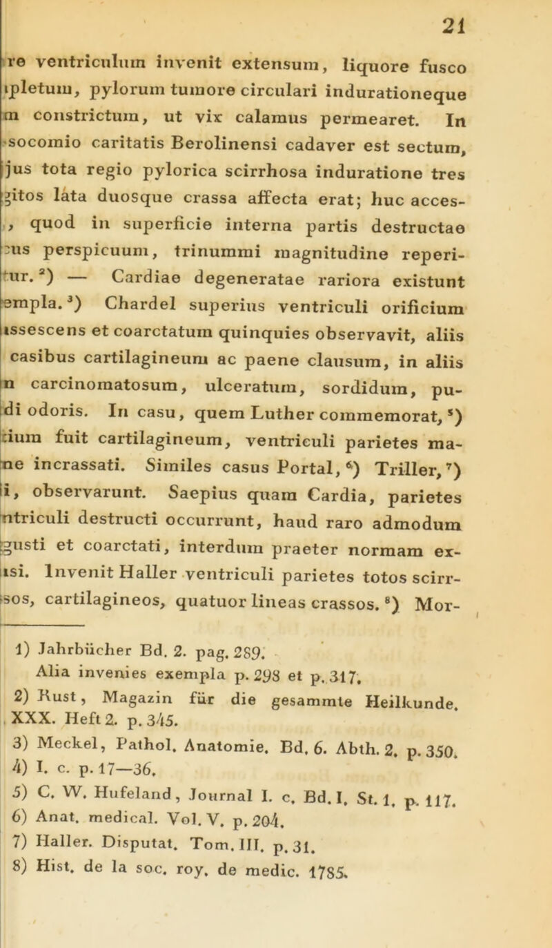 re ventriculum invenit extensum, liquore fusco ipletum, pylorum tumore circulari indurationeque m constrictum, ut vix calamus permearet. In ■socomio caritatis Berolinensi cadaver est sectum, jus tota regio pylorica scirrhosa induratione tres gitos lata duosque crassa affecta erat; huc acces- , quod in superficie interna partis destructae :us perspicuum, trinummi magnitudine reperi- ur*a) Cardiae degeneratae rariora existunt empla.1 2 3 4 5 6) Chardel superius ventriculi orificium issescens et coarctatuin quinquies observavit, aliis casibus cartilagineum ac paene clausum, in aliis n carcinomatosum, ulceratum, sordidum, pu- di odoris. In casu, quem Luther commemorat, s) cium fuit cartilagineum, ventriculi parietes ma- ne incrassati. Similes casus Portal, *) Triller, 7) i, observarunt. Saepius quam Cardia, parietes utriculi destructi occurrunt, haud raro admodum ©usti et coarctati, interdum praeter normam er- usi. Invenit Haller ventriculi parietes totos scirr- hos, cartilagineos, quatuor lineas crassos.8) Mor- 1) Jahrbiicher Bd. 2. pag. 289. Alia invenies exempla p. 2$S et p. 317. 2) Kust, Magazin fiir die gesammle Heilkunde XXX. Heft 2. p. 345. 3) Meckel, Pathol. Anatomie. Bd, 6. Ablh. 2, p. 350, 4) I. c. p. 17—36. 5) C. W. Hufeland, Journal I. c. Bd. I, St. 1, p. U7. 6) Anat. medical. Vol. V. p. 204. 7) Haller. Disputat. Tom.HI. p. 31. 8) Hist. de la soc. roy. de medie. 17S5.