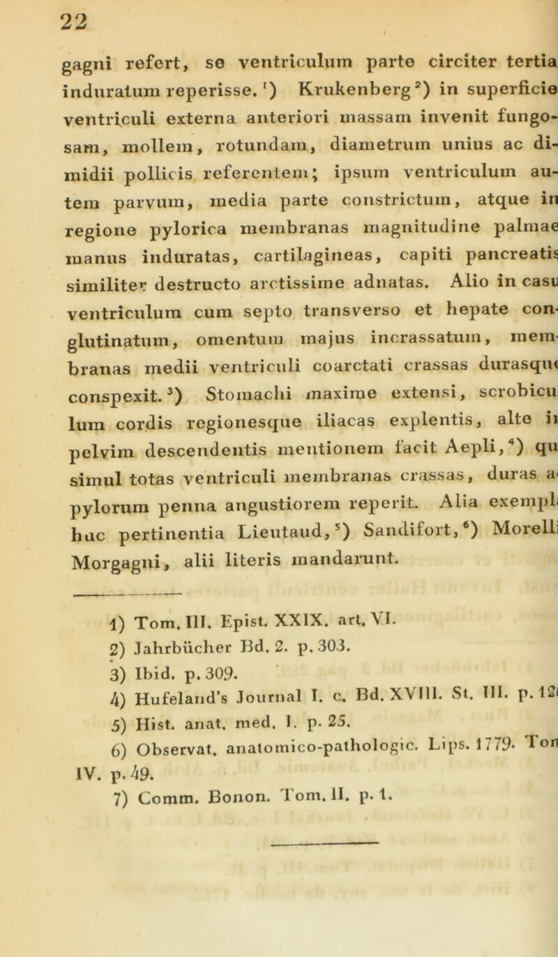 gagni refert, se ventriculum parte circiter tertia induratum reperisse.') Krukenberg1 2) in superficie ventriculi externa anteriori massam invenit fungo- sam, mollem, rotundam, diametrum unius ac di- midii pollicis referentem; ipsum ventriculum au- tem parvum, media parte constrictum, atque in regione pylorica membranas magnitudine palmae manus induratas, cartilagineas, capiti pancreatis similiter destructo arctissime adnatas. Alio in casu ventriculum cum septo transverso et hepate con- glutinatum, omentum majus incrassatum, mem- branas medii ventriculi coarctati crassas durasqm conspexit.3) Stomachi maxime extensi, scrobicu lura cordis regionesque iliacas explentis, alte ii pelvim descendentis mentionem facit Aepli,4) qu simul totas ventriculi membranas crassas, duras a< pylorum penna angustiorem reperit. Alia exempli hac pertinentia Lieutaud,5) Sandifort,6 7) Moielli Morgagni, alii literis mandarunt. 1) Tom. III. Epist. XXIX. art. VI. 2) Jahrbiicher Bd. 2. p. 303. 3) Ibid. p. 309. 4) Hufeland’s Journal I. c. Bd. XVIII. St. III. p. 12i 5) Hist. anat. med. I. p. 25. 6) Observat, anatomico-pathologic. Lips. 1779- E°n IV. p. 49. 7) Comm. Bonon. Tom. II. p. 1.