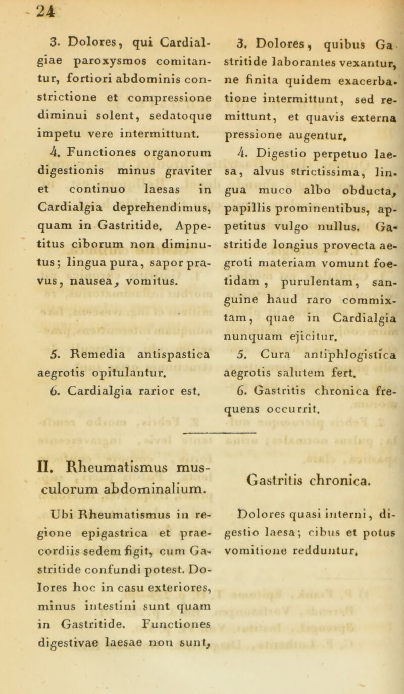 3. Dolores, qui Cardial- giae paroxysmos comitan- tur, fortiori abdominis con- strictione et compressione diminui solent, sedatoque impetu vere intermittunt. 4. Functiones organorum digestionis minus graviter et continuo laesas in Cardialgia deprehendimus, quam in Gastritide. Appe- titus ciborum non diminu- tus; lingua pura, sapor pra- vus, nausea, vomitus. 5. Remedia anlispastica aegrotis opitulantur. 6. Cardialgia rarior est. II. Rheumatismus mus- culorum abdominalium. Ubi Rheumatismus in re- gione epigastrica et prae- cordiis sedem figit, cum Ga- stritide confundi potest. Do- lores hoc in casu exteriores, minus intestini sunt quam in Gastritide. Functiones digestivae laesae non sunt. 3. Dolores, quibus Ga stritide laborantes vexantur, ne finita quidem exacerba, tione intermittunt, sed re- mittunt, et quavis externa pressione augentur, 4. Digestio perpetuo lae- sa, alvus strictissima, lin. gua muco albo obducta, papillis prominentibus, ap- petitus vulgo nullus. Ga- stritide longius provecta ae- groti materiam vomunt foe- tidam , purulentam, san- guine haud raro commix- tam, quae in Cardialgia nunquam ejicitur. 5. Cura antiphlogistica aegrotis salutem fert, 6. Gastritis chronica fre- quens occurrit. Gastritis chronica. Dolores quasi interni, di- gestio laesa; cibus et polus vomitione redduntur.