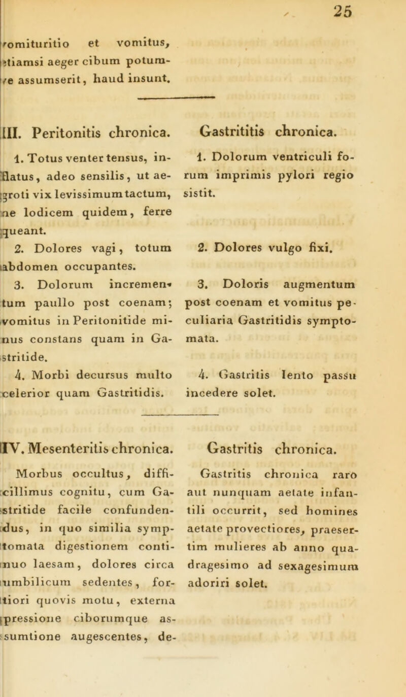 romituritio et vomitus, •tiamsi aeger cibum potura- /e assumserit, haud insunt. 25 ✓ III. Peritonitis chronica. 1. Totus venter tensus, in- itiatus, adeo sensilis, ut ae- igroti vix levissimum tactum, ne lodicem quidem, ferre :queant. 2. Dolores vagi, totum labdomen occupantes. 3. Dolorum incremen» tum paullo post coenam; vomitus in Peritonitide mi- nus constans quam in Ga- stritide. 4. Morbi decursus multo celerior quam Gastritidis. Gastrititis chronica. 4. Dolorum ventriculi fo- rum imprimis pylori regio sistit. 2. Dolores vulgo fixi. 3. Doloris augmentum post coenam et vomitus pe- culiaria Gastritidis sympto- mata. 4. Gastritis lento passu incedere solet. IIY. Mesenteritis chronica. Morbus occultus, diffi- cillimus cognitu, cum Ga- stritide facile confunden- dus, in quo similia symp- itomata digestionem conti- muo laesam, dolores circa i'umbilicum sedentes, for- itiori quovis motu, externa (pressione ciborumque as- sumtione augescentes, de- Gastritis chronica. Gastritis chronica raro aut nunquam aetate infan- tili occurrit, sed homines aetate provectiores, praeser- tim mulieres ab anno qua- dragesimo ad sexagesimum adoriri solet.