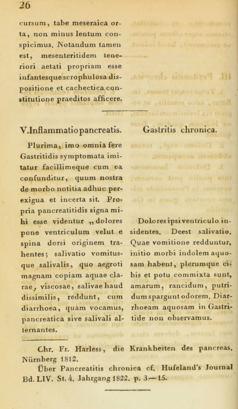 cursura, tabe meseraica or- ta, non minus lentum con- spicimus. Notandum tamen est, mesenteritidem tene- riori aetati propriam esse infantesque scrophulosa dis- positione et cachectica con- stitutione praeditos afficere. V.Inflammatio pancreatis. Plurima, imo omnia fere Gastritidis symptomata imi- tatur facillimeque cum ea confunditur, quum nostra de morbo notitia adhuc per- exigua et incerta sit. Pro- pria p.ancreatitidis signa mi- hi esse videntur „ dolores pone ventriculum velut e spina dorsi originem tra- hentes; salivatio vomitus- que salivalis, quo aegroti magnam copiam aquae cla- rae, viscosae, salivae haud dissimilis, reddunt, cum diarrhoea, quam vocamus, pancreatica sive salivali al- ternantes. Gastritis chronica. Dolores ipsi ventriculo in- sidentes. Deest salivatio. Quae vomitione redduntur, initio morbi indolem aquo- sam habent, plerumque ci- bis et potu commixta sunt, amarum, rancidum, putri- dum spargunt odorem. Diar- rhoeam aquosam in Gastri- tide non observamus. Krankheiten des pancreas. Ghr. Fr. Harless, die Niirnberg 1812. Uber Pancreatitis chronica cf. Hufeland’s Journal Bd. LIV. St. 4, Jahrgang 1822. p. 3 —15.