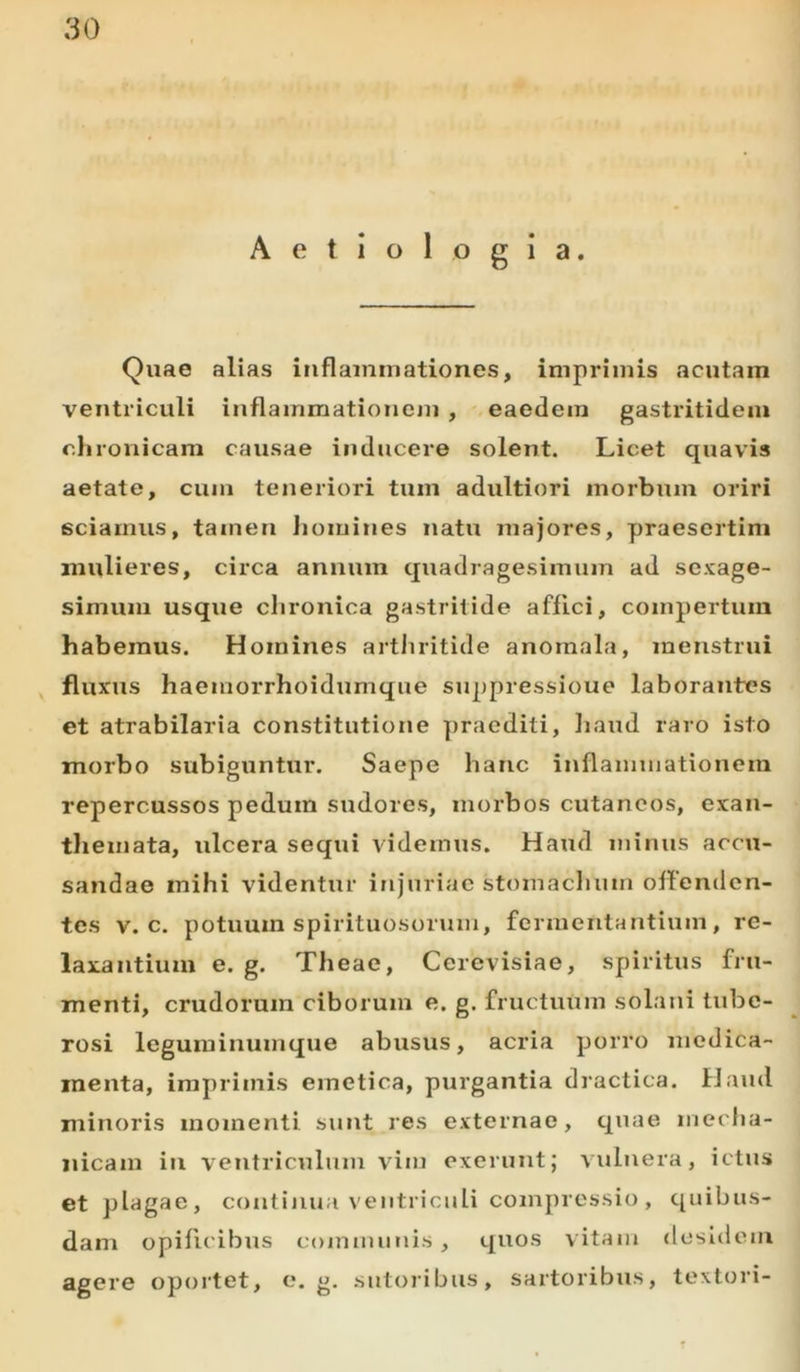 Aetiologia. Quae alias inflammationes, imprimis acutam ventriculi inflammationem , eaedem gastritidem chronicam causae inducere solent. Licet quavis aetate, cum teneriori tum adultiori morbum oriri sciamus, tamen homines natu majores, praesertim mulieres, circa annum quadragesimum ad sexage- simum usque chronica gastritide affici, compertum habemus. Homines arthritide anomala, menstrui fluxus haemorrhoidumque suppressioue laborantes et atrabilaria constitutione praediti, haud raro isto morbo subiguntur. Saepe hanc inflammationem repercussos pedum sudores, morbos cutaneos, exan- themata, ulcera sequi videmus. Haud minus accu- sandae mihi videntur injuriae stomachum offenden- tes v. c. potuum spirituosorurn, fermentantium, re- laxantium e. g. Theae, Cerevisiae, spiritus fru- menti, crudorum ciborum e. g. fructuum solani tube- rosi leguminumque abusus, acria porro medica- menta, imprimis emetica, purgantia dractica. Haud minoris momenti sunt res externae, quae mecha- nicam in ventriculum vim exerunt; vulnera, ictus et plagae, continua ventriculi compressio, quibus- dam opificibus communis , quos vitam desidem agere oportet, e. g. sutoribus, sartoribus, textori-
