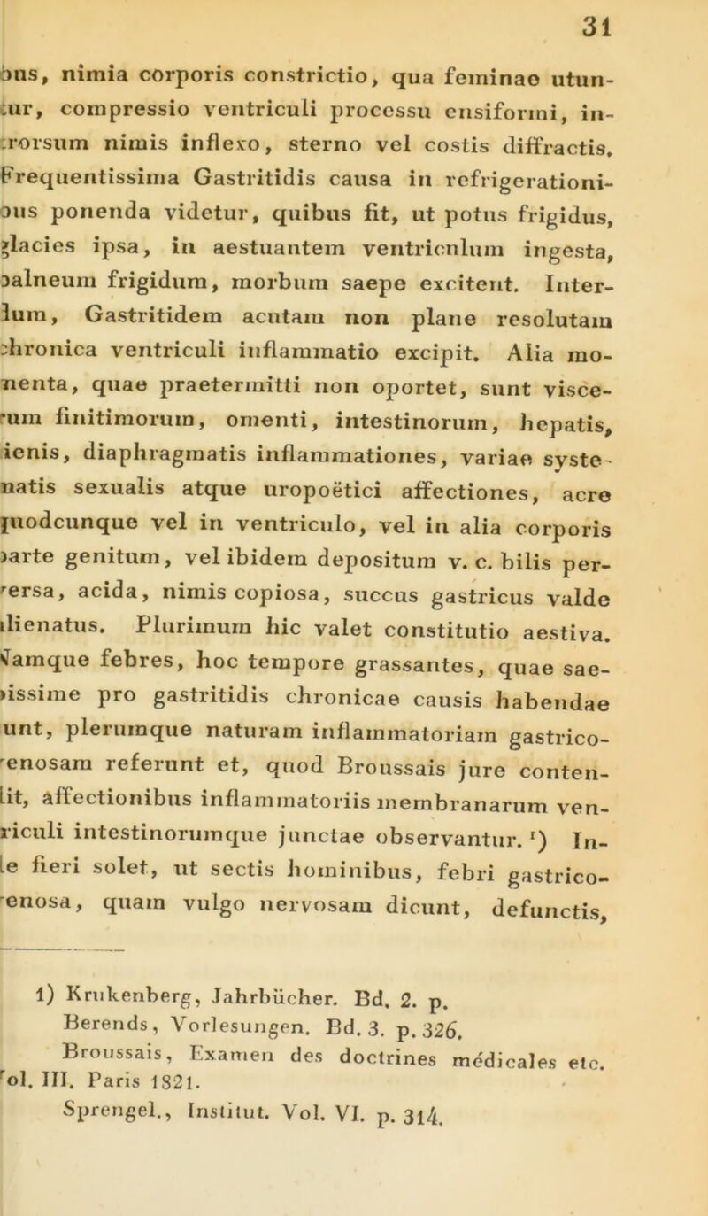 bns, nimia corporis constrictio, qua feminao utun- cur, compressio ventriculi processu ensiformi, in- rorsum nimis inflexo, sterno vel costis diffractis. Frequentissima Gastritidis causa in refrigerationi- bus ponenda videtur, quibus fit, ut potus frigidus, >lacies ipsa, in aestuantem ventriculum ingesta, Dalneum frigidum, morbum saepe excitent. Inter- luni, Gastritidem acutam non plane resolutam chronica ventriculi inflammatio excipit. Alia mo- nenta, quae praetermitti non oportet, sunt visce- •um finitimorum, omenti, intestinorum, hepatis, ienis, diaphragmatis inflammationes, variae syste- natis sexualis atque uropoetici affectiones, acre juodeunque vel in ventriculo, vel in alia corporis larte genitam, vel ibidem depositum v. c. bilis per- tersa, acida, nimis copiosa, succus gastricus valde ilienatus. Plurimum hic valet constitutio aestiva. Namque febres, hoc tempore grassantes, quae sae- lissime pro gastritidis chronicae causis habendae unt, plerumque naturam inflammatoriam gastrico- 'enosara referunt et, quod Broussais jure conten- lit, affectionibus inflammatoriis membranarum ven- riculi intestinorumque junctae observantur. r) In- ie fieri solet, ut sectis hominibus, febri gastrico- 'enosa, quam vulgo nervosam dicunt, defunctis. 1) Krukenberg, Jahrbiicher. Bd. 2. p. Berends, Vorlesungen. Bd. 3. p. 326. Broussais, Examen des doclrines medicales etc. rol. III. Paris 1821. Sprengel., Institui. Vol. VI. p. 3l4.