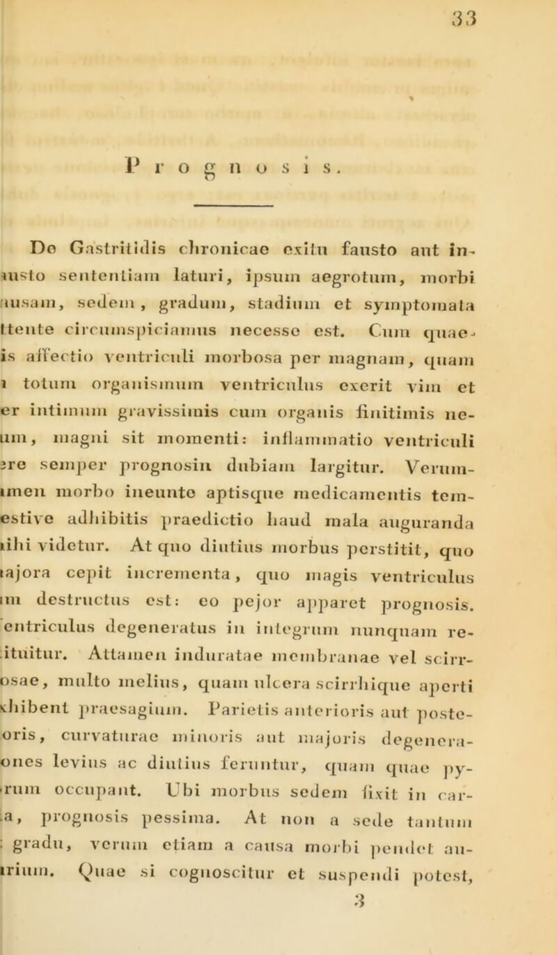 P r o g n o s i s. Do Gastritidis chronicae exitu fausto aut in- insto sententiam laturi, ipsutn aegrotum, morbi «usam, sedem, gradum, stadium et symptomata ttente circumspiciamus necesso est. Cum quae- is affectio ventriculi morbosa per magnam, quam i totum organismum ventriculus exerit vim et er intimum gravissimis cum organis finitimis ne- um, magni sit momenti: inflammatio ventriculi are semper prognosin dubiam largitur. Veruin- imen morbo ineunto aptisque medicamentis tem- estive adbibitis praedictio haud mala auguranda libi videtur. At quo diutius morbus perstitit, quo rajora cepit incrementa, quo magis ventriculus nn destructus est: eo pejor apparet prognosis, cntriculus degeneratus in integrum nunquam re- ituitur. Attamen induratae membranae vel scirr- osae, multo melius, quam ulcera scirrhique aperti xhibent praesagium. Parietis anterioris aut poste- oris, curvaturae minoris aut majoris degenera- ones levius ac diutius feruntur, quam quae py- • rum occupant. Ubi morbus sedem fixit in car- l3 , piognosis pessima. At non a sede tantum : gradu, verum etiam a causa morbi pendet au- irium. Quae si cognoscitur et suspendi potest, 3