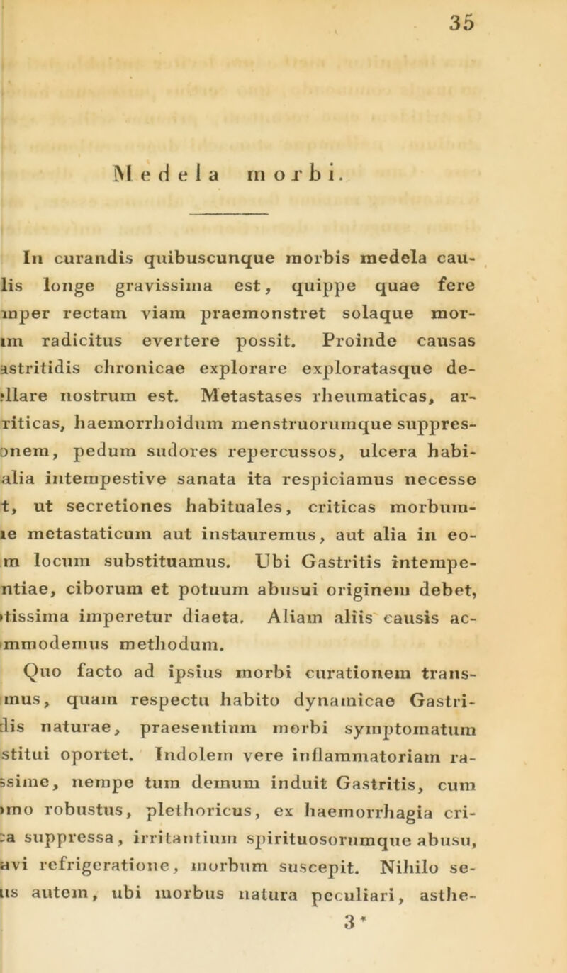 Medela morbi. In curandis quibuscunque morbis medela cau- lis longe gravissima est, quippe quae fere mper rectam viam praemonstret solaque mor- im radicitus evertere possit. Proinde causas astritidis chronicae explorare exploratasque de- rllare nostrum est. Metastases rheumaticas, ar- riticas, haeinorrlioidum menstruorumque suppres- onem, pedum sudores repercussos, ulcera habi- alia intempestive sanata ita respiciamus necesse t, ut secretiones habituales, criticas raorbum- te metastaticum aut instauremus, aut alia in eo- m locum substituamus. Ubi Gastritis intempe- ntiae, ciborum et potuum abusui originem debet, ttissima imperetur diaeta. Aliam aliis causis ac- mmodemus methodum. Quo facto ad ipsius morbi curationem trans- mus, quam respectu habito dynainicae Gastri- :lis naturae, praesentium morbi symptomatum stitui oportet. Indolem vere inflammatoriam ra- ssiine, nempe tum demum induit Gastritis, cum uno robustus, plethoricus, ex haemorrhagia cri- :a suppressa, irritantium spirituosorumque abusu, avi refrigeratione, morbum suscepit. Niliilo se- us autem, ubi morbus natura peculiari, asthe- 3 *