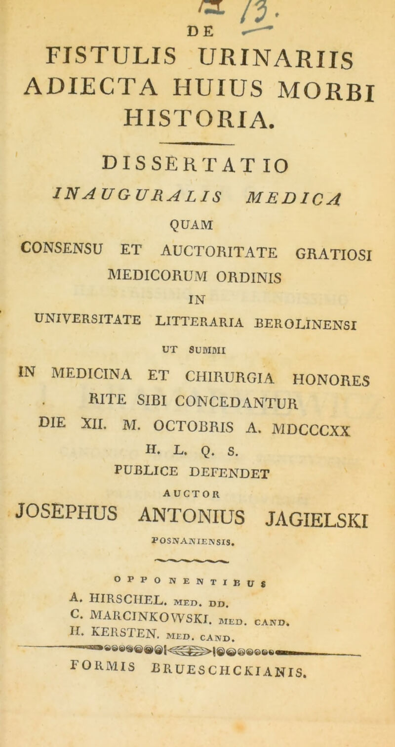 DE r-— FISTULIS URINARIIS ADIECTA HUIUS MORBI HISTORIA. DISSERTAT IO inauguraris medica QUAM CONSENSU ET AUCTORITATE GRATIOSI MEDICORUM ORDINIS IN UNIVERSITATE LITTERARIA BEROLINENSI UT SUMMI IN MEDICINA ET CHIRURGIA HONORES RITE SIBI CONCEDANTUR DIE XII. M. OCTOBRIS A. MDCCCXX H. L. Q. S. PUBLICE DEFENDET AUCTOR JOSEPHUS ANTONIUS JAGIELSKI POSNANIENSIS. OFPO NENTIBUS A. HIRSCIIEL. MED. DD. c. MARCINKOWSKI. meo, cano. II. KERSTEN. med. cand. formis bruescfickianis.