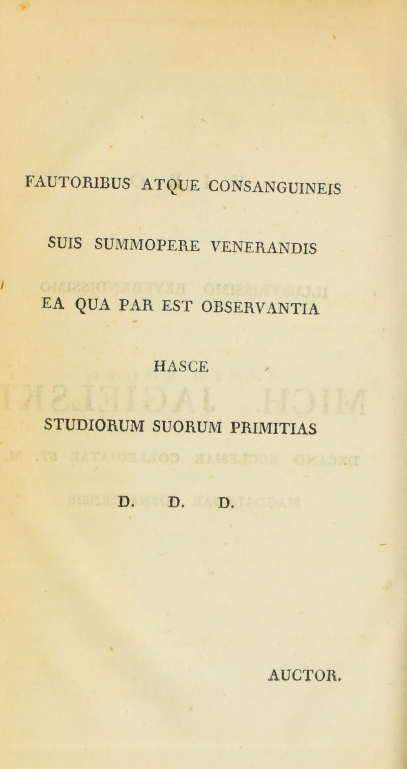 FAUTORIBUS ATOUE CONSANGUINEIS SUIS SUMMOPERE VENERANDIS EA QUA PAR EST OBSERVANTIA HASCE STUDIORUM SUORUM PRIMITIAS D. D. D. AUCTOR.