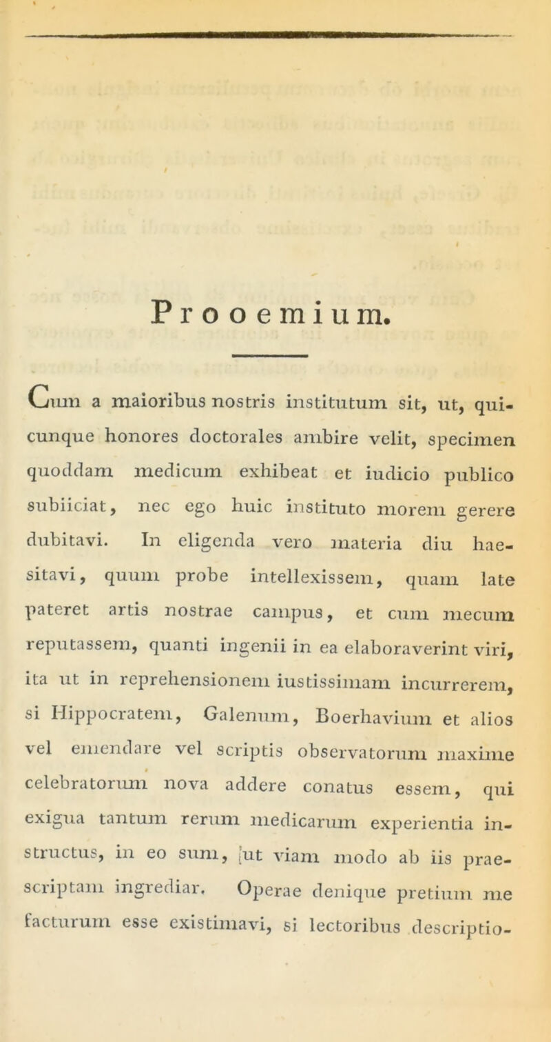 Prooemium. Limi a maioribus nostris institutum sit, ut, qui- cunque honores cloctorales ambire velit, specimen quoddam medicum exhibeat et iudicio publico sublidat, nec ego huic instituto morem gerere dubitavi. In eligenda vero materia diu hae- sitavi, quum probe intellexissem, quam late pateret artis nostrae campus, et cum mecum reputassem, quanti ingenii in ea elaboraverint viri, ita ut in reprehensionem iustissiniam incurrerem, si Hippocratem, Galenum, Boerhavium et alios vel emendare vel scriptis observatorum maxime » celebratorum nova addere conatus essem, qui exigua tantum rerum medicarum experientia in- structus, in eo sum, [ut viam modo ab iis prae- scriptam ingrediar. Operae denique pretium me facturum esse existimavi, si lectoribus descriptio-