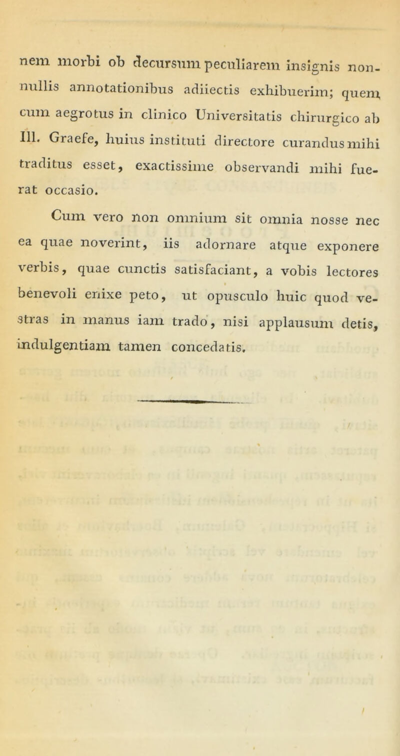 nem morbi ob decursum peculiarem insignis non- nullis annotationibus adiiectis exhibuerim; quem, cum aegrotus in clinico Universitatis chirurgico ab 111. Graefe, huius instituti directore curandus mihi traditus esset, exactissime observandi mihi fue- rat occasio. Cum vero non omnium sit omnia nosse nec ea quae noverint, iis adornare atque exponere verbis, quae cunctis satisfaciant, a vobis lectores benevoli enixe peto, ut opusculo huic quod ve- stras in manus iam trado, nisi applausum detis, indulgentiam tamen concedatis.