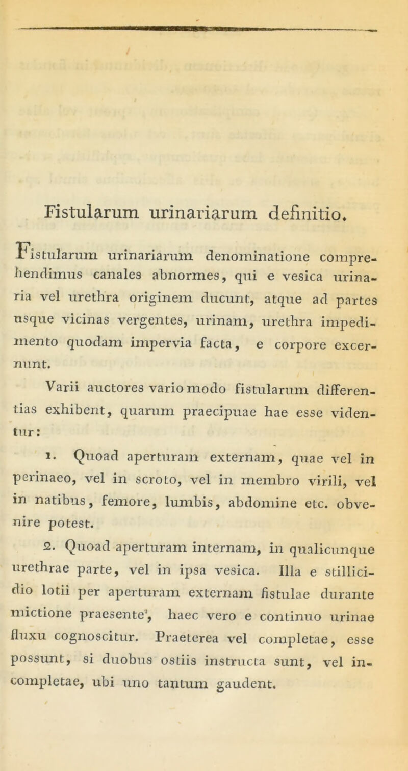 Fistularum urinariarum definitio* Fistularum urinariarum denominatione compre- hendimus canales abnormes, qui e vesica urina- ria vel urethra originem ducunt, atque ad partes usque vicinas vergentes, urinam, urethra impedi- mento quodam impervia facta, e corpore excer- nunt. Varii auctores vario modo fistularum differen- tias exhibent, quarum praecipuae hae esse viden- tur: 1. Quoad aperturam externam, quae vel in perinaeo, vel in scroto, vel in membro virili, vel in natibus, femore, lumbis, abdomine etc. obve- nire potest. 2. Quoad aperturam internam, in qualicunque urethrae parte, vel in ipsa vesica. Illa e stillici- dio lotii per aperturam externam fistulae durante mictione praesente1, haec vero e continuo urinae fluxu cognoscitur. Praeterea vel completae, esse possunt, si duobus ostiis instructa sunt, vel in- completae, ubi uno tantum gaudent.