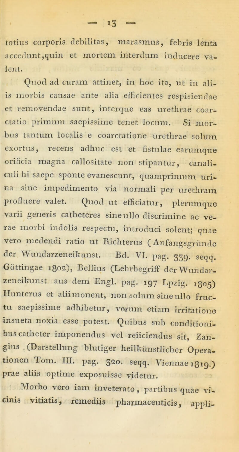 totius corporis debilitas, marasmus, febris lenta accedunt,quin et mortem interdum inducere va- lent. Quod ad curam attinet, in hoc ita, ut in ali- is morbis causae ante alia efficientes respisiendae et removendae sunt, interque eas urethrae coar- ctatio primum saepissime tenet locum. Si mor- bus tantum localis e coarctatione urethrae solum exortus, recens adhuc est et fistulae earumque orificia magna callositate non stipantur, canali- culi hi saepe sponte evanescunt, quamprimum uri- na sine impedimento via normali per urethram pioflueie valet. Quod ut efficiatur, plerumque varii generis catheteres sine ullo discrimine ac ve- rae morbi indolis respectu, introduci solent; quae vero medendi ratio ut Richterus (Anfangsgriinde der Wundarzeneikunst. Bd. VI. pag. 359. seqq. Gottingae 1802), Bellius (Lehrbegriff derWundar- zeneihunst aus dem Engl. pag. 197 Lpzig. 1805) Hunterus et alii monent, non solum sine ullo fruc- tu saepissime adhibetur, verum etiam irritatione insueta noxia esse potest. Quibus sub conditioni- bus catheter imponendus vel reiiciendus sit, Zan- gius (Darstellung blutiger heilkiinstlicher Opera- tionen Bom. [II. pag. 32o> seqq. Viennae 1819.) prae aliis optime exposuisse videtur. Morbo vero iam inveterato, partibus quae vi- cinis vitiatis, remediis pharmaceuticis, appli-