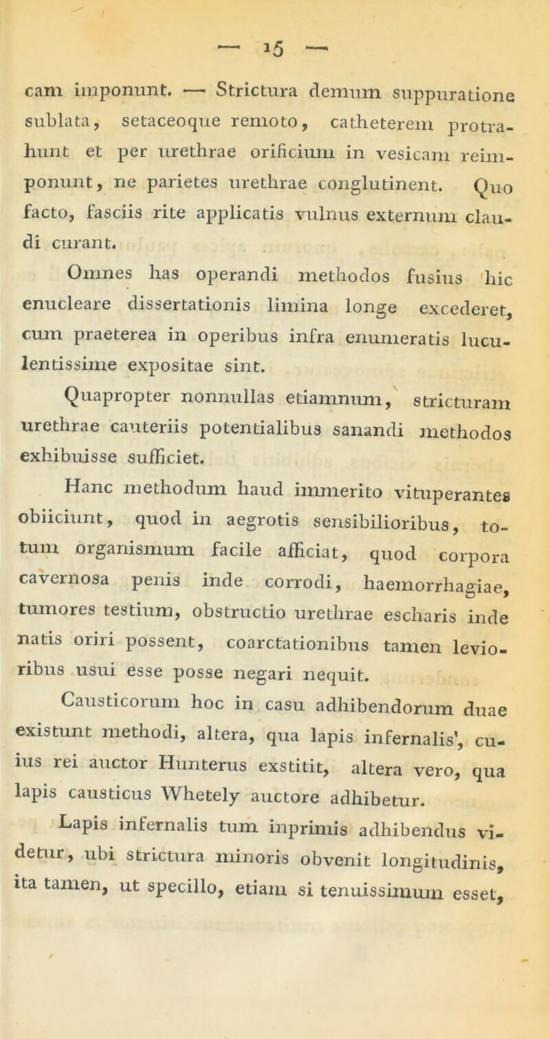 cam imponunt. •— Strictura demum suppuratione sublata, setaceoque remoto, catheterem protra- hunt et per urethrae orificium in vesicam reim- ponunt, ne parietes urethrae conglutinent. Quo facto, fasciis rite applicatis vulnus externum clau- di curant. Omnes has operandi methodos fusius hic enucleare dissertationis limina longe excederet, cum praeterea in operibus infra enumeratis lucu- lentissime expositae sint. Quapropter nonnullas etiamnum, stricturam urethrae cauteriis potentialibus sanandi methodos exhibuisse sufficiet. Hanc methodum haud immerito vituperantes obiiciunt, quod in aegrotis sensibilioribus, to- tum organismum facile afficiat, quod corpora cavernosa penis inde corrodi, haemorrha°iae tumores testium, obstructio urethrae escharis inde natis orni possent, coarctationibus tamen levio- ribus usui esse posse negari nequit. Causticorum hoc in casu adhibendorum duae existunt methodi, altera, qua lapis infernalis’, cu- ius rei auctor Humerus exstitit, altera vero, qua lapis causticus Whetely auctore adhibetur. Lapis infernalis tum inprimis adhibendus vi- detur, ubi strictura minoris obvenit longitudinis, ita tamen, ut specillo, etiam si tenuissimum esset.