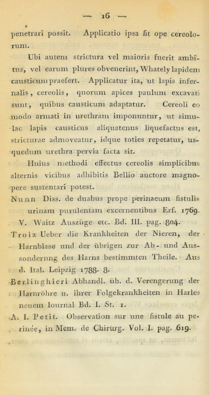 penetrari possit. Applicatio ipsa fit ope cereolo- rum. Ubi autem strictura vel maioris fuerit ambi- tus, vel earum plures obvenerint, Wliately lapidem causticum praefert. Applicatur ita, ut lapis infer- nalis , cereolis, quorum apices paulum excavati sunt, quibus causticum adaptatur. Cereoli eo modo armati in urethram imponuntur, ut simu- lac lapis causticus aliquatenus liquefactus est, stricturae admoveatur, idque toties repetatur, us- quedum urethra pervia facta sit. Huius methodi effectus cereolis simplicibus alternis vicibus adhibitis Bellio auctore magno- pere sustentari potest. Nunn Diss. de duabus prope perinaeum fistulis urinam purulentam excernentibus Erf. 1769. V. Waitz Ausziige etc. Bd. III. pag. 8°4- Troia Ueber die Krankheiten der Nieren, der Harnblase und der iibrigen zur Ab- und Aus- sondernng des Harns bestimmten Theile. Aus d. Ital. Leipzig 1788- 8* •Berlinghicri Abhandl. iib. d. Verengerung der Ilarnrohre u. ihrer Folgekrankheiten in Harles neuem Iournal Bd. I. St. 1. A. I. Betit. Observation sur une fistule au pe- rinee, in Meni, de Chirurg. Vol. I. pag. 619.