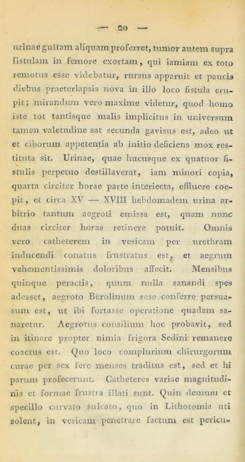 • O Q urinae guttam aliquam proferret, tumor autem supra fistulam in femore exortam, qui iamiam ex toto remotus esse videbatur, rursus apparuit et paucis diebus praeterlapsis nova in illo loco fistula eru- pit; mirandum vero maxime videtur, quod homo iste tot tantisque malis implicitus in universum tamen valetudine sat secunda gavisus est, adeo ut et ciborum appetentia ab initio deficiens mox res- tituta sit. Urinae, quae hucusque ex quatuor fi- stulis perpetuo destillaverat, ianr minori copia, quarta circiter horae parte interiecta, eflluere coe- pit , et circa XV —* XVIII hebdomadem urina ar- bitrio tantum aegroti emissa est, quam nunc duas circiter horas retinere potuit. Omnis vero catheterem in vesicam per urethram inducendi conatus frustratus est, et aegrum vehementissimis doloribus affecit. Mensibus quinque peractis, quum nulla sanandi spes adesset, aegroto Berolinum sese conferre persua- sum est, ut ibi fortasse operatione quadam sa- naretur. Aegrotus consilium hoc probavit, sed in itinere propter nimia frigora Sedini remanere coactus est. Quo loco complurium chirurgorum curae per sex fere menses traditus est, sed et hi parum profecerunt. Catheteres variae magnitudi- nis et formae frustra illati sunt. Quin demum et specillo curvato sulcato, quo in Lithotomia uti solent, in vesicam penetrare factum est pericu-