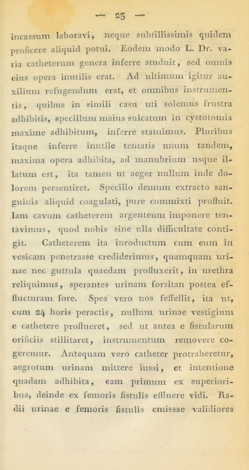 incassum laboravi, neque subtillissimis quidem proficere aliquid potui. Eodem modo L. Dr. va- ria catheterum genera inferre studuit, sed omnis eius opera inutilis erat. Ad ultimum igitur au- xilium refugendum erat, et omnibus instrumen- tis , quibus in simili casu uti solemus frustra adhibitis, 6pecillum maius sulcatum in cystotomia maxime adhibitum, inferre statuimus. Pluribus itaque inferre inutile tentatis unum tandem, maxima opera adhibita, ad manubrium usque il- latum est, ita tamen ut aeger nullum inde do- lorem persentiret. Specillo demum extracto san- guinis aliquid coagulati, pure commixti profluit. Iam cavum catheterem argenteum imponere ten- tcivimus, quod nobis sine ulla difficultate conti- git. Catheterem ita inroductum cum eum in vesicam penetrasse crediderimus, quamquam uri- nae nec guttula quaedam profluxerit, in urethra reliquimus, sperantes urinam forsitan postea ef- flucturam fore. Spes vero nos feffellit, ita ut, cum 24 horis peractis, nullum urinae vestigium e cathetere proflueret, sed ut antea e fistularum orificiis sLillitaret, instrumentum removere co- geremur. Antequam vero catheter protraheretur, aegrotum urinam mittere iussi, et intentione quadam adhibita, eam primum ex superiori- bus, deinde ex femoris fistulis effluere vidi. Ra- dii urinae e femoris fistulis emissae validiores