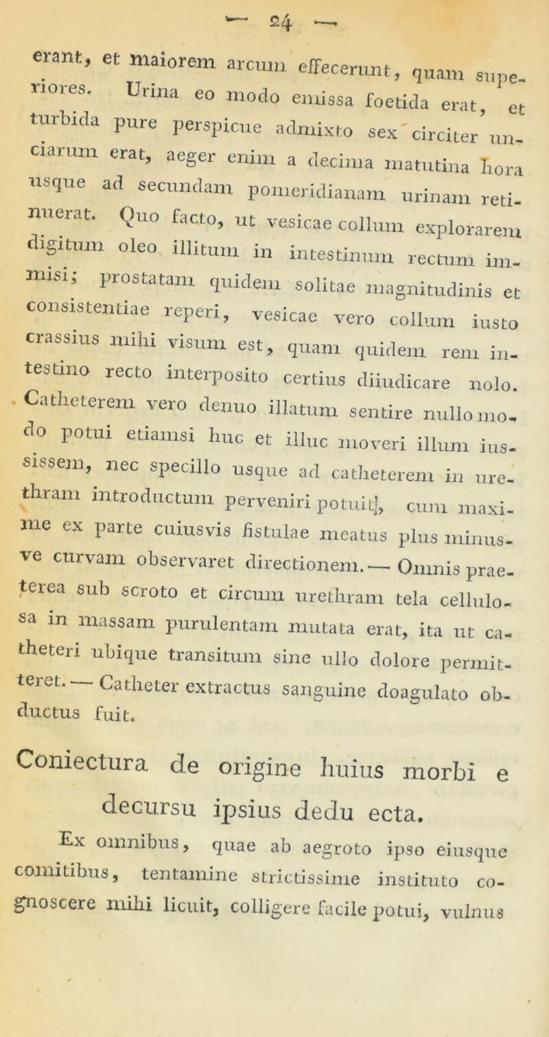 erant, et maiorem arcum effecerunt, quam supe- rmees. Urina eo modo emissa foetida erat, et turbida pure perspicue admixto sex'circiter un- ciarum erat, aeger enim a decima matutina Iiora usque ad secundam pomeridianam urinam reti- nuerat. Quo facto, ut vesicae collum explorarem digitum oleo illitum in intestinum rectum im- misi; prostatam quidem solitae magnitudinis et consistendae reperi, vesicae vero collum insto crassius mihi visum est, quam quidem rem in- testino recto interposito certius diiudicare nolo. .Catheterem vero denuo illatum sentire nullouio. do potui etiamsi huc et illuc moveri illum ius- sissem, nec specillo usque ad catheterem in ure- thram introductum perveniri potuit], cum maxi- me ex parte cuiusvis fistulae meatus plus minus- ve curvam observaret directionem.—- Omnis prae- teiea sub scroto et circum urethram tela cellulo- Sa in massam purulentam mutata erat, ita ut ca- theteri ubique transitum sine ullo dolore permit- teret. Catheter extractus sanguine doagulato ob- ductus fuit. Coniectura de origine huius morbi e decursu ipsius dedu ecta. Ex omnibus, quae ab aegroto ipso eiusque comitibus, tentamine strictissime instituto co- gnoscere mihi licuit, colligere facile potui, vulnus