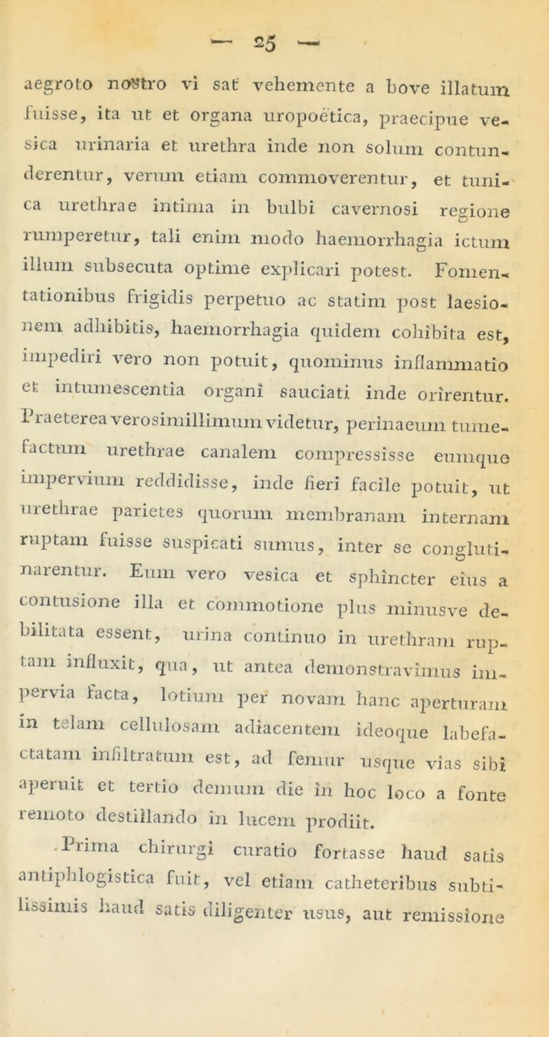 aegroto nostro vi sat vehemente a bove illatum fuisse, ita ut et organa uropoetica, praecipue ve- sica urinaria et urethra inde non solum contun- derentur, verum etiam commoverentur, et tuni- ca urethrae intima m bulbi cavernosi resuone rumperetur, tali enim modo haemorrhagia ictum illum subsecuta optime explicari potest. Fomen- tationibus frigidis perpetuo ac statim post laesio- nem adhibitis, haemorrhagia quidem cohibita est, impediri vero non potuit, quominus inflammatio et intumescentia organi sauciati inde orirentur. 1 iaeterea verosimillimum videtur, perinaeum tume- factum urethrae canalem compressisse eumque impervium reddidisse, inde fieri facile potuit, ut urethrae parietes quorum membranam internam ruptam fuisse suspicati sumus, inter se congluti- narentur. Eum vero vesica et sphincter eius a contusione illa et commotione plus minusve de- bilitata essent, urina continuo in urethram rup- tam influxit, qua, ut antea demonstravimus im- pervia facta, lotium per novam hanc aperturam m telam cellulosam adiacentem ideoque labefa- ctatam infiltratum est, ad femur usque vias sibi aperuit et tertio demum die in hoc loco a fonte remoto destillando in lucem prodiit. liima chirurgi curatio fortasse haud satis antiphlogistica fuit, vel etiam catheteribus subti- lissimis haud satis diligenter usus, aut remissione