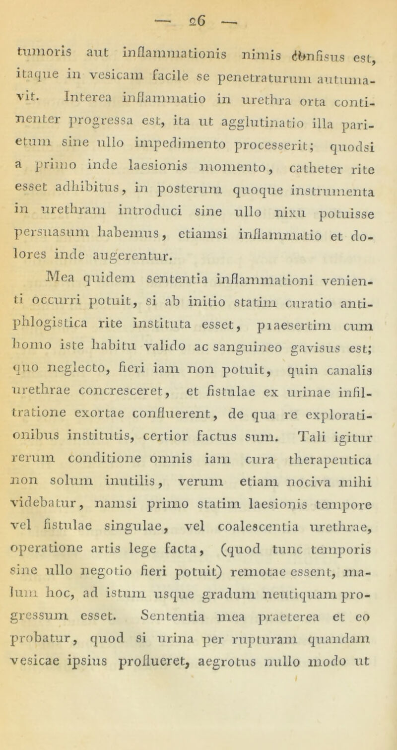 tumoris aut inflammationis nimis <*bn fisus est, itaque in vesicam facile se penetraturum autuma- vit. Interea inflammatio in urethra orta conti- nenter progressa est, ita ut agglutinatio illa pari- etum sine ullo impedimento processerit; quodsi a primo inde laesionis momento, catheter rite esset adhibitus, in posterum quoque instrumenta m urethram introduci sine ullo nixu potuisse persuasum habemus, etiamsi inflammatio et do- lores inde augerentur. Mea quidem sententia inflammationi venien- ti occurri potuit, si ab initio sta tini curatio anti- phlogistica rite instituta esset, piaesertim cum homo iste habitu valido ac sanguineo gavisus est; quo neglecto, fieri iam non potuit, quin canalis urethrae concresceret, et fistulae ex urinae infil- tratione exortae confluerent, de qua re explorati- onibus institutis, certior factus sum. Tali igitur rerum conditione omnis iam cura therapeutica non solum inutilis, verum etiam nociva mihi videbatur, namsi primo statim laesionis tempore vel fistulae singulae, vel coalescentia urethrae, operatione artis lege facta, (quod tunc temporis sine ullo negotio fieri potuit) remotae essent, ma- lum hoc, ad istum usque gradum neutiquam pro- gressum esset. Sententia mea praeterea et eo probatur, quod si urina per rupturam quandam vesicae ipsius proflueret, aegrotus nullo modo ut